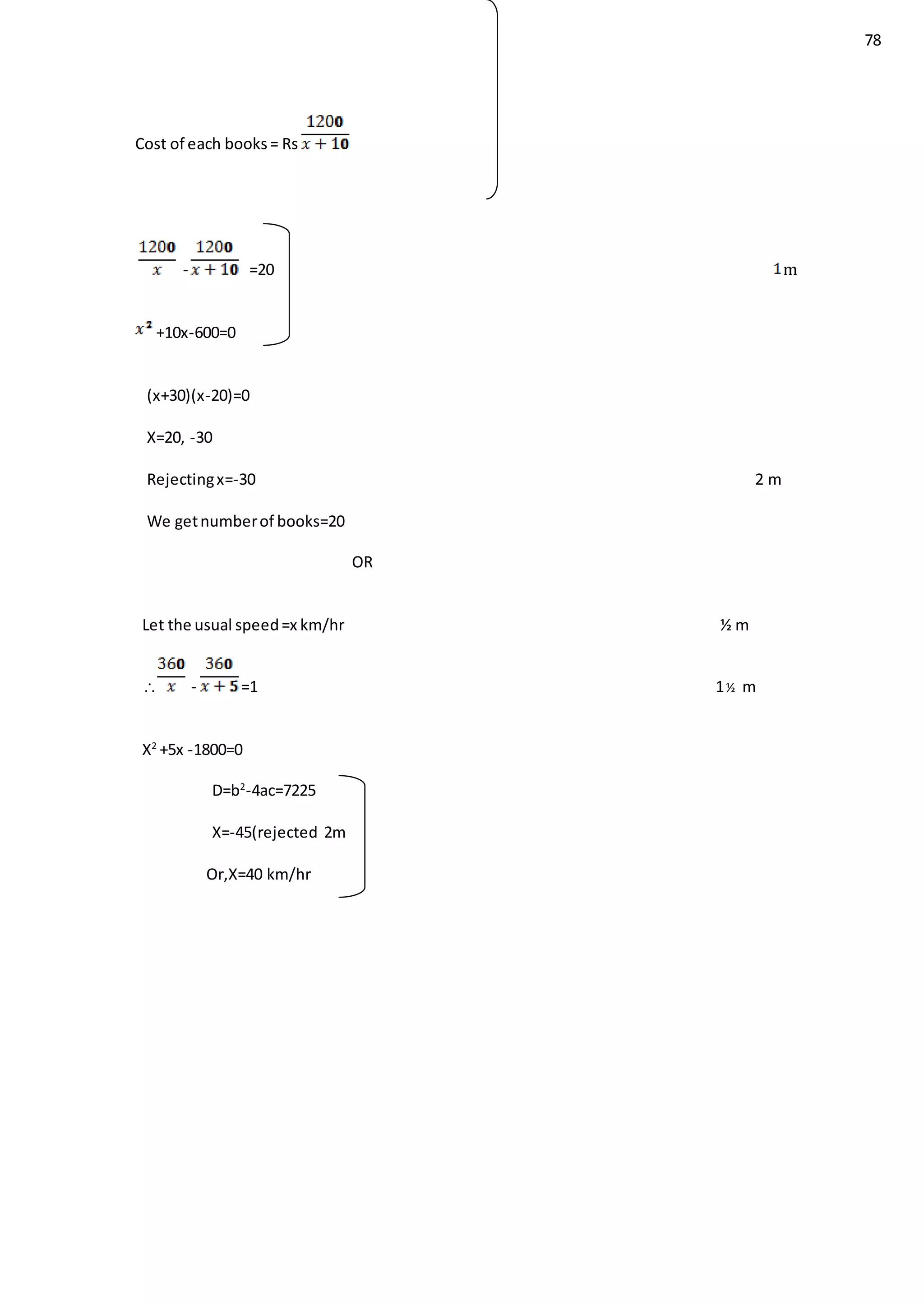 78
Cost of each books= Rs
- =20 m
+10x-600=0
(x+30)(x-20)=0
X=20, -30
Rejectingx=-30 2 m
We getnumberof books=20
OR
Let the usual speed=x km/hr ½ m
 - =1 1½ m
X2
+5x -1800=0
D=b2
-4ac=7225
X=-45(rejected 2m
Or,X=40 km/hr
 