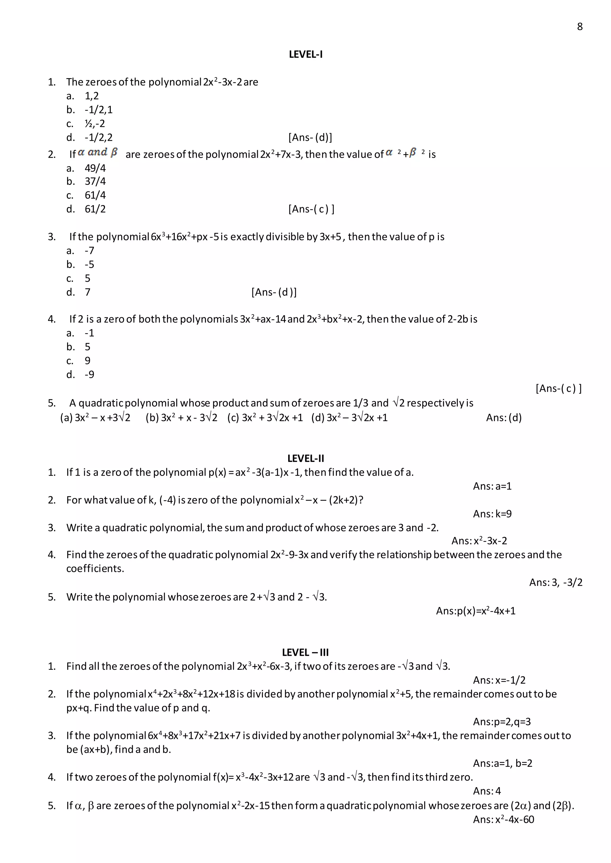 8
LEVEL-I
1. The zeroesof the polynomial2x2
-3x-2are
a. 1,2
b. -1/2,1
c. ½,-2
d. -1/2,2 [Ans- (d)]
2. If are zeroesof the polynomial2x2
+7x-3,thenthe value of 2
+ 2
is
a. 49/4
b. 37/4
c. 61/4
d. 61/2 [Ans-( c) ]
3. If the polynomial6x3
+16x2
+px -5is exactlydivisible by3x+5, thenthe value of p is
a. -7
b. -5
c. 5
d. 7 [Ans- (d)]
4. If 2 is a zeroof boththe polynomials3x2
+ax-14and2x3
+bx2
+x-2,thenthe value of 2-2bis
a. -1
b. 5
c. 9
d. -9
[Ans-( c) ]
5. A quadraticpolynomial whose productandsumof zeroesare 1/3 and 2 respectivelyis
(a) 3x2
– x +32 (b) 3x2
+ x - 32 (c) 3x2
+ 32x +1 (d) 3x2
– 32x +1 Ans:(d)
LEVEL-II
1. If 1 is a zeroof the polynomial p(x) =ax2
-3(a-1)x -1,thenfindthe value of a.
Ans:a=1
2. For whatvalue of k, (-4) iszero of the polynomialx2
–x – (2k+2)?
Ans:k=9
3. Write a quadratic polynomial,the sumandproductof whose zeroesare 3 and -2.
Ans:x2
-3x-2
4. Findthe zeroesof the quadratic polynomial 2x2
-9-3x andverifythe relationshipbetweenthe zeroesandthe
coefficients.
Ans:3, -3/2
5. Write the polynomial whosezeroesare 2+3 and 2 - 3.
Ans:p(x)=x2
-4x+1
LEVEL – III
1. Findall the zeroesof the polynomial 2x3
+x2
-6x-3,if twoof its zeroesare -3and 3.
Ans:x=-1/2
2. If the polynomialx4
+2x3
+8x2
+12x+18is dividedbyanotherpolynomial x2
+5,the remaindercomesouttobe
px+q.Findthe value of p and q.
Ans:p=2,q=3
3. If the polynomial6x4
+8x3
+17x2
+21x+7 isdividedbyanotherpolynomial3x2
+4x+1,the remaindercomesoutto
be (ax+b),finda andb.
Ans:a=1, b=2
4. If two zeroesof the polynomial f(x)=x3
-4x2
-3x+12are 3 and-3,thenfinditsthirdzero.
Ans:4
5. If ,  are zeroesof the polynomial x2
-2x-15thenformaquadraticpolynomial whosezeroesare (2) and(2).
Ans:x2
-4x-60
 