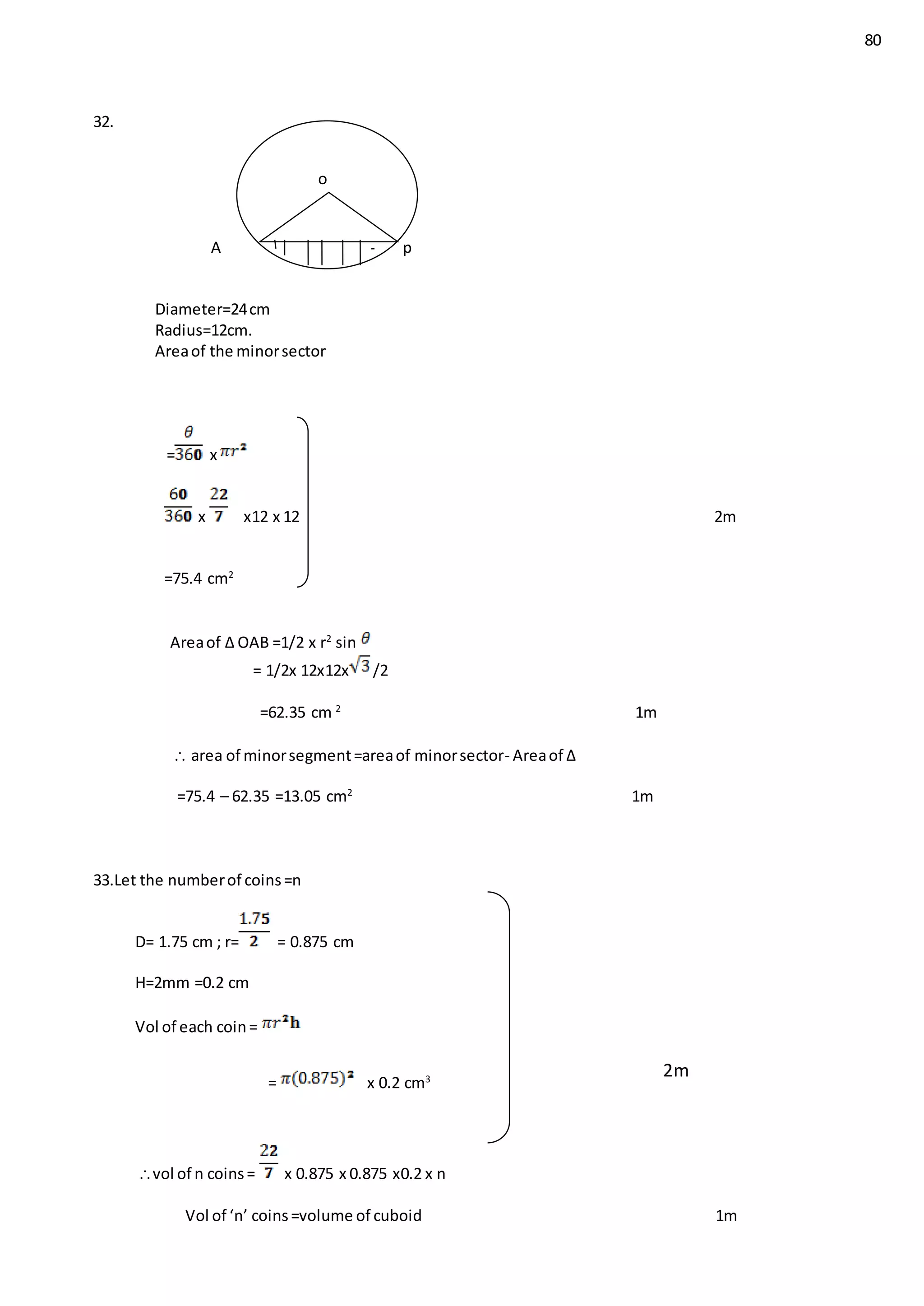 80
32.
A B p
Diameter=24cm
Radius=12cm.
Areaof the minorsector
= x
x x12 x 12 2m
=75.4 cm2
Areaof ∆ OAB =1/2 x r2
sin
= 1/2x 12x12x /2
=62.35 cm 2
1m
 area of minorsegment=areaof minorsector- Areaof ∆
=75.4 – 62.35 =13.05 cm2
1m
33.Let the numberof coins=n
D= 1.75 cm ; r= = 0.875 cm
H=2mm =0.2 cm
Vol of each coin=
= x 0.2 cm3
2m
vol of n coins= x 0.875 x 0.875 x0.2 x n
Vol of ‘n’ coins=volume of cuboid 1m
o
 