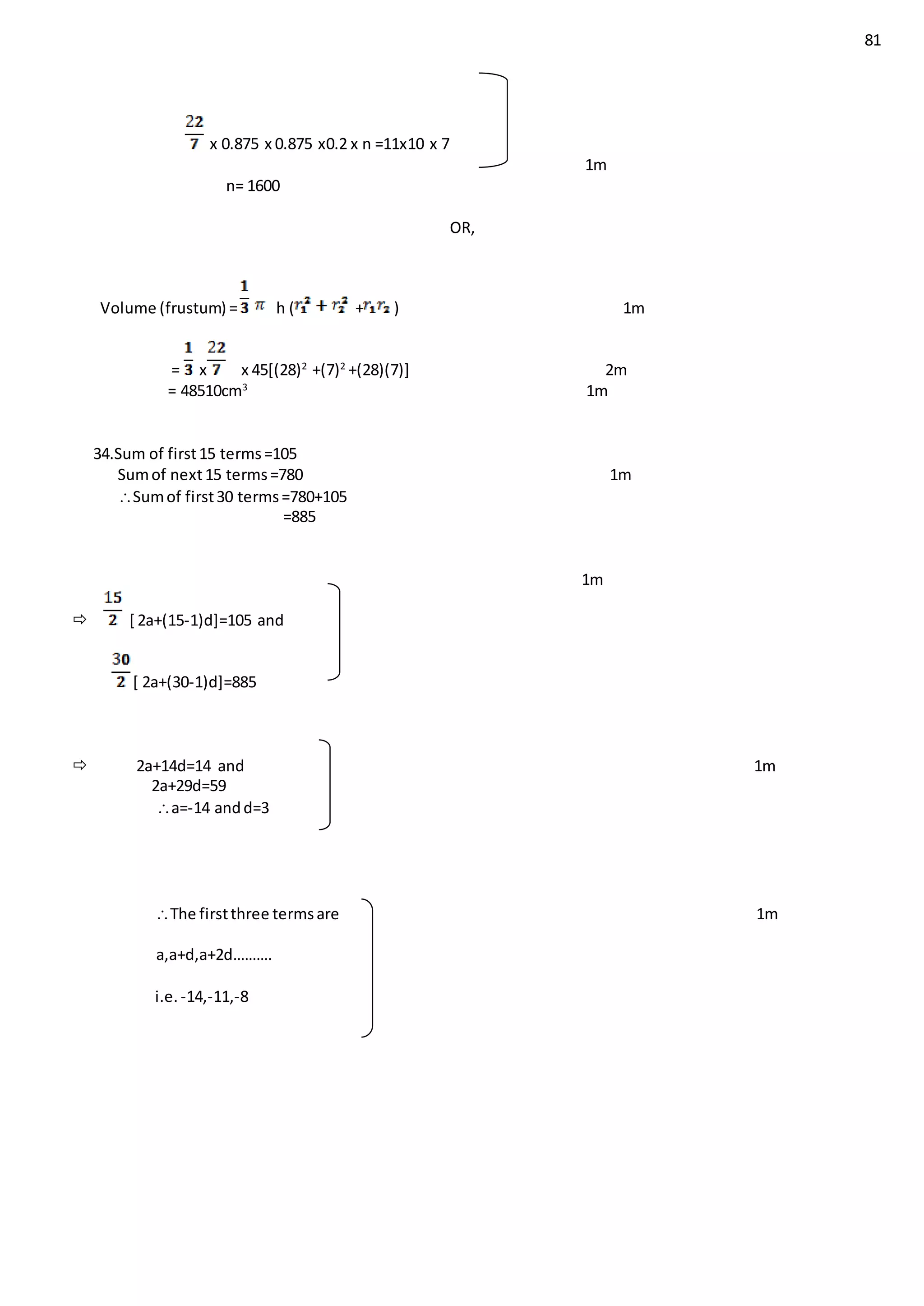 81
x 0.875 x 0.875 x0.2 x n =11x10 x 7
1m
n= 1600
OR,
Volume (frustum) = h ( + ) 1m
= x x 45[(28)2
+(7)2
+(28)(7)] 2m
= 48510cm3
1m
34.Sum of first15 terms=105
Sumof next15 terms=780 1m
Sumof first30 terms=780+105
=885
1m
 [ 2a+(15-1)d]=105 and
[ 2a+(30-1)d]=885
 2a+14d=14 and 1m
2a+29d=59
a=-14 andd=3
The firstthree termsare 1m
a,a+d,a+2d……….
i.e. -14,-11,-8
 