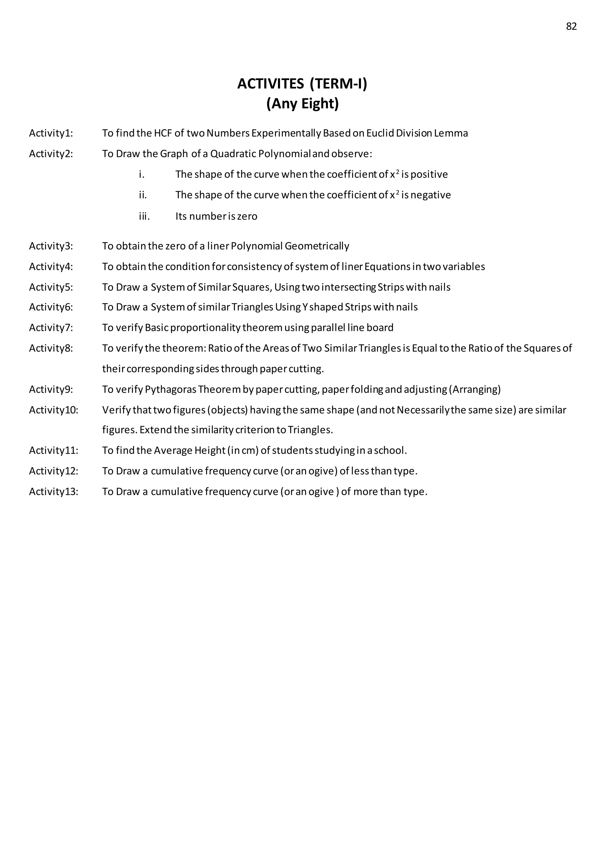 82
ACTIVITES (TERM-I)
(Any Eight)
Activity1: To findthe HCF of twoNumbersExperimentallyBasedonEuclidDivisionLemma
Activity2: To Draw the Graph of a Quadratic Polynomialandobserve:
i. The shape of the curve whenthe coefficientof x2
ispositive
ii. The shape of the curve whenthe coefficientof x2
isnegative
iii. Its numberiszero
Activity3: To obtainthe zero of a linerPolynomial Geometrically
Activity4: To obtainthe conditionforconsistencyof systemof linerEquationsintwovariables
Activity5: To Draw a Systemof SimilarSquares,UsingtwointersectingStripswithnails
Activity6: To Draw a Systemof similarTrianglesUsingYshapedStripswithnails
Activity7: To verifyBasicproportionalitytheoremusingparallel line board
Activity8: To verifythe theorem:Ratioof the Areasof Two SimilarTrianglesisEqual tothe Ratioof the Squaresof
theircorrespondingsidesthroughpapercutting.
Activity9: To verifyPythagorasTheorembypapercutting,paperfoldingandadjusting(Arranging)
Activity10: Verifythattwofigures(objects) havingthe same shape (andnotNecessarilythe same size) are similar
figures.Extendthe similaritycriteriontoTriangles.
Activity11: To findthe Average Height(incm) of studentsstudyinginaschool.
Activity12: To Draw a cumulative frequencycurve (oranogive) of lessthantype.
Activity13: To Draw a cumulative frequencycurve (oranogive ) of more than type.
 