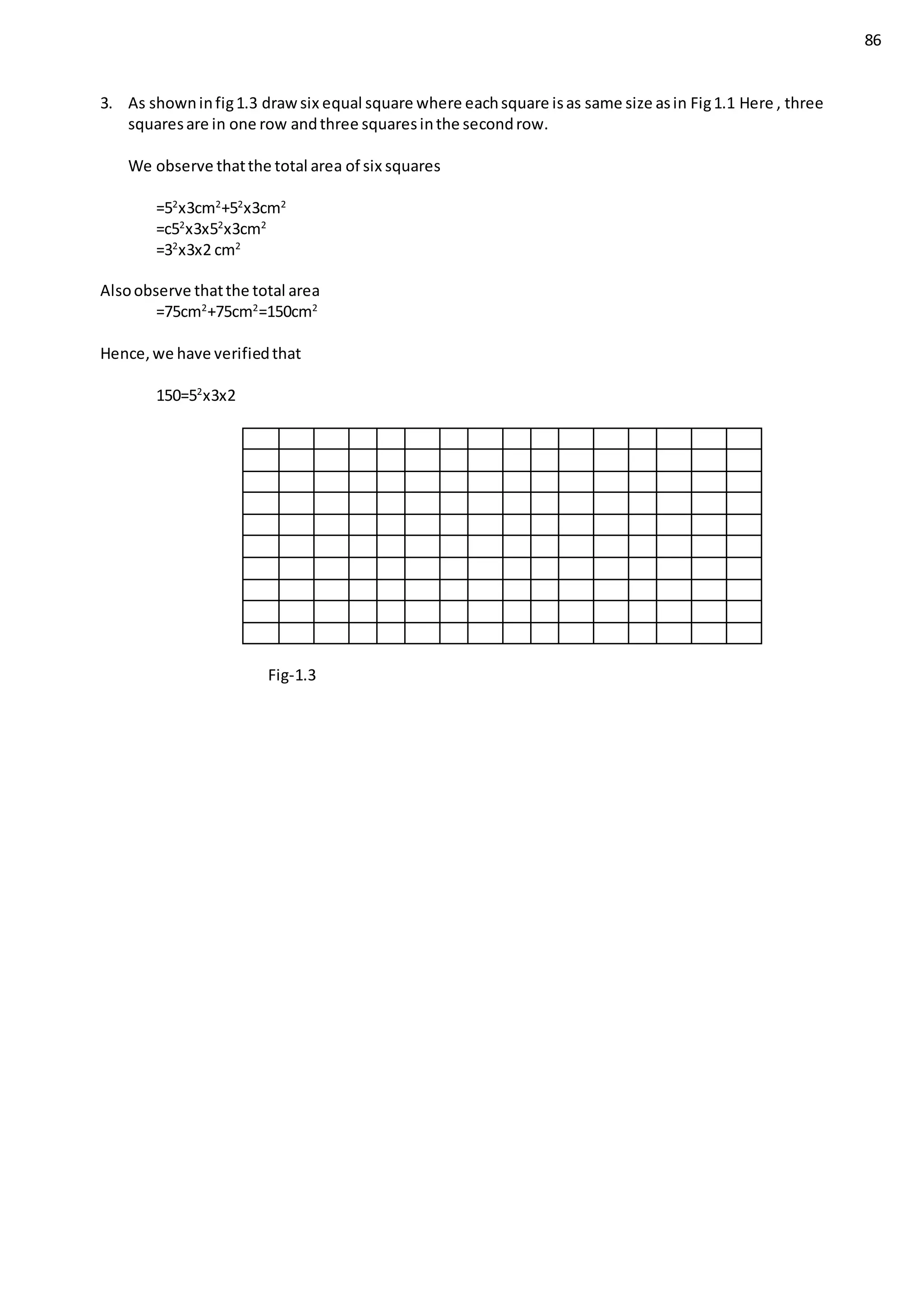 86
3. As showninfig1.3 drawsix equal square where eachsquare isas same size asin Fig1.1 Here , three
squaresare in one row andthree squaresinthe secondrow.
We observe thatthe total area of six squares
=52
x3cm2
+52
x3cm2
=c52
x3x52
x3cm2
=32
x3x2 cm2
Alsoobserve thatthe total area
=75cm2
+75cm2
=150cm2
Hence,we have verifiedthat
150=52
x3x2
Fig-1.3
 