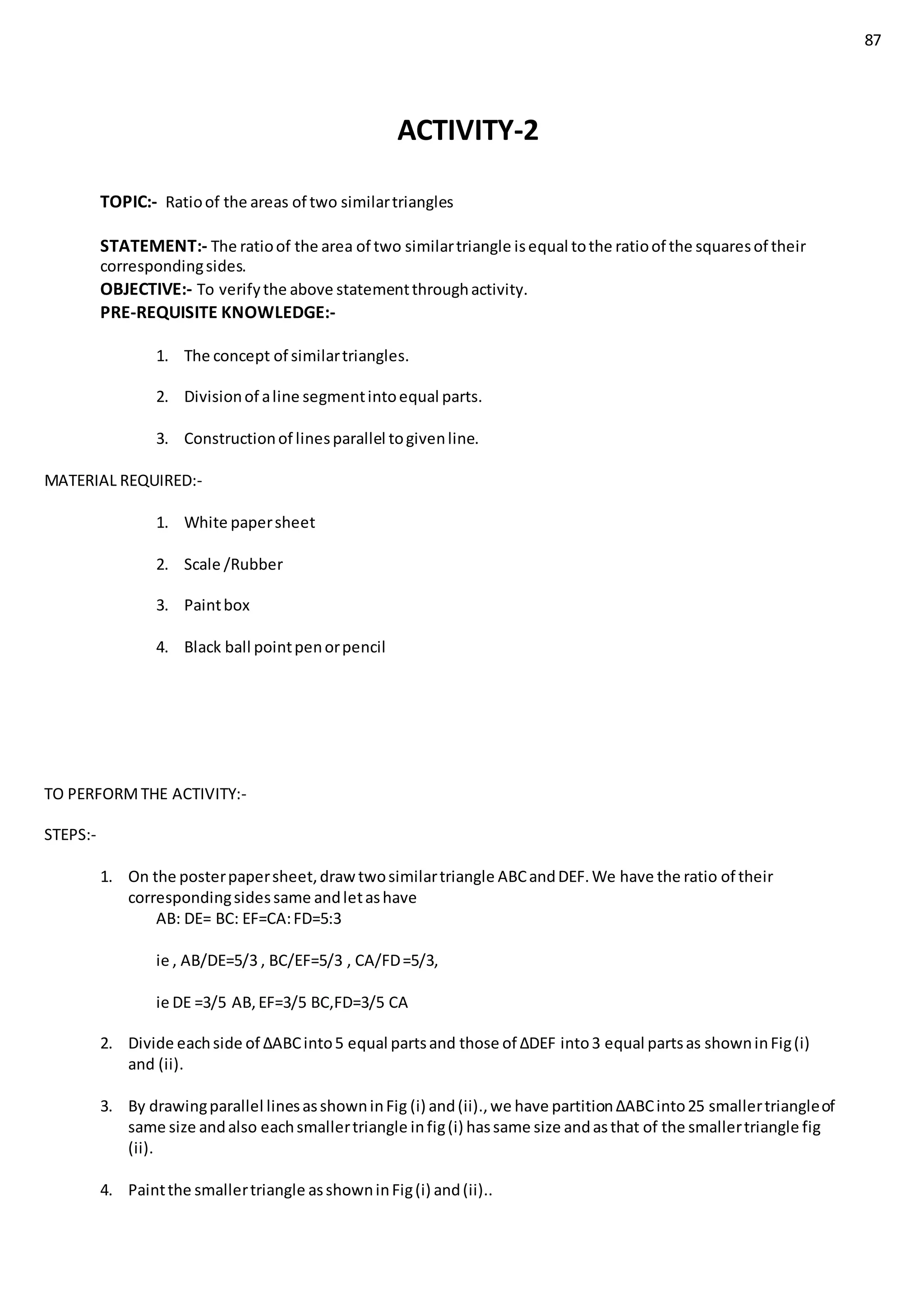 87
ACTIVITY-2
TOPIC:- Ratioof the areas of two similartriangles
STATEMENT:- The ratioof the area of two similartriangle isequal tothe ratioof the squaresof their
correspondingsides.
OBJECTIVE:- To verifythe above statementthroughactivity.
PRE-REQUISITE KNOWLEDGE:-
1. The concept of similartriangles.
2. Divisionof aline segmentintoequal parts.
3. Constructionof linesparallel togivenline.
MATERIAL REQUIRED:-
1. White papersheet
2. Scale /Rubber
3. Paintbox
4. Black ball pointpenorpencil
TO PERFORMTHE ACTIVITY:-
STEPS:-
1. On the posterpapersheet,drawtwosimilartriangle ABCandDEF.We have the ratio of their
correspondingsidessame andletashave
AB: DE= BC: EF=CA:FD=5:3
ie , AB/DE=5/3 , BC/EF=5/3 , CA/FD=5/3,
ie DE =3/5 AB,EF=3/5 BC,FD=3/5 CA
2. Divide eachside of ∆ABCinto5 equal partsand those of ∆DEF into3 equal partsas showninFig(i)
and (ii).
3. By drawingparallel linesasshowninFig (i) and(ii).,we have partition∆ABCinto25 smallertriangleof
same size andalso eachsmallertriangle infig(i) hassame size andasthat of the smallertriangle fig
(ii).
4. Paintthe smallertriangle asshowninFig(i) and(ii)..
 