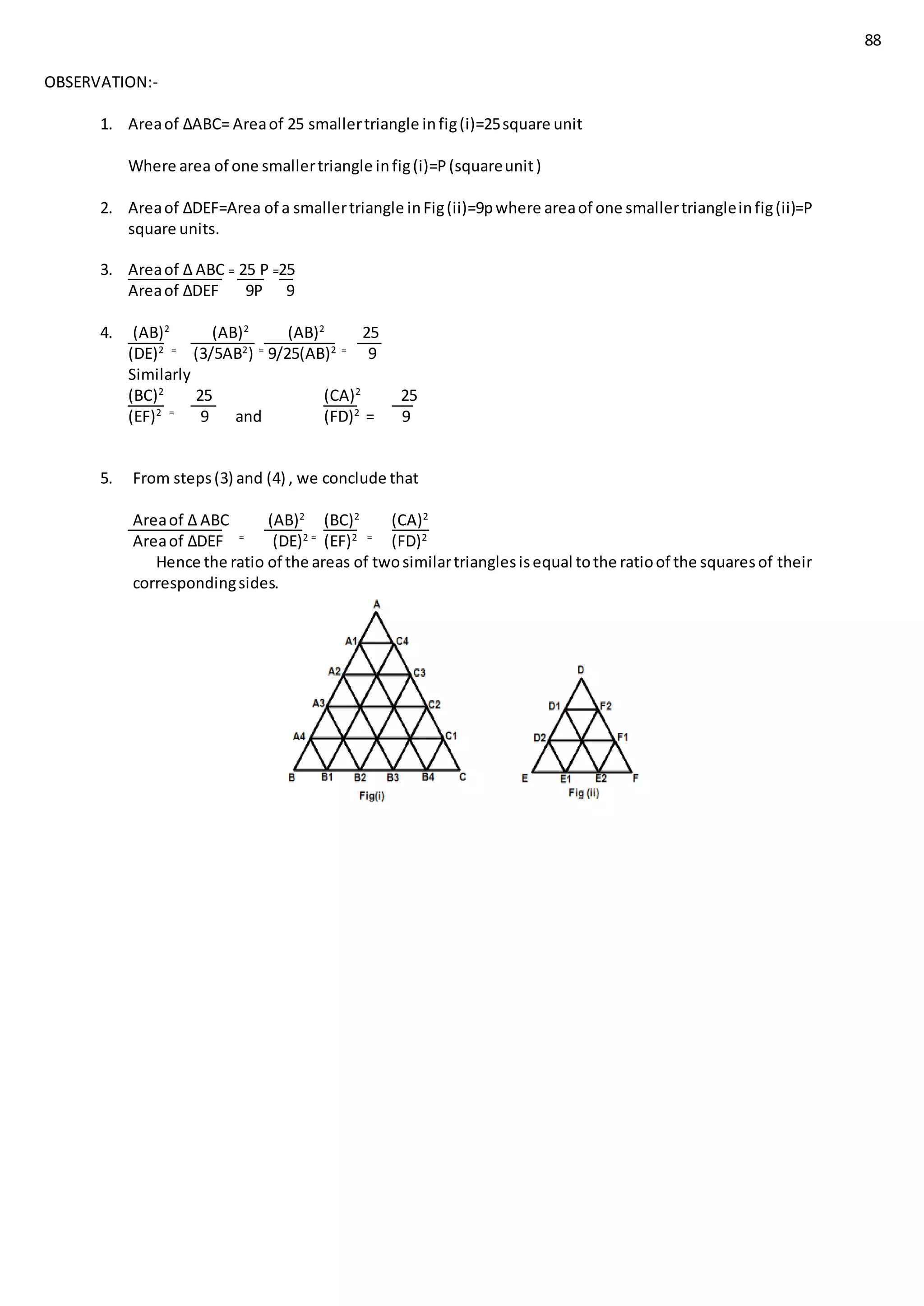 88
OBSERVATION:-
1. Areaof ∆ABC= Areaof 25 smallertriangle infig(i)=25square unit
Where area of one smallertriangle infig(i)=P(squareunit)
2. Areaof ∆DEF=Area of a smallertriangle inFig(ii)=9pwhere areaof one smallertriangleinfig(ii)=P
square units.
3. Areaof ∆ ABC = 25 P =25
Areaof ∆DEF 9P 9
4. (AB)2
(AB)2
(AB)2
25
(DE)2 =
(3/5AB2
) =
9/25(AB)2 =
9
Similarly
(BC)2
25 (CA)2
25
(EF)2 =
9 and (FD)2
= 9
5. From steps(3) and (4) , we conclude that
Areaof ∆ ABC (AB)2
(BC)2
(CA)2
Areaof ∆DEF =
(DE)2 =
(EF)2 =
(FD)2
Hence the ratio of the areas of twosimilartrianglesisequal tothe ratioof the squaresof their
correspondingsides.
 