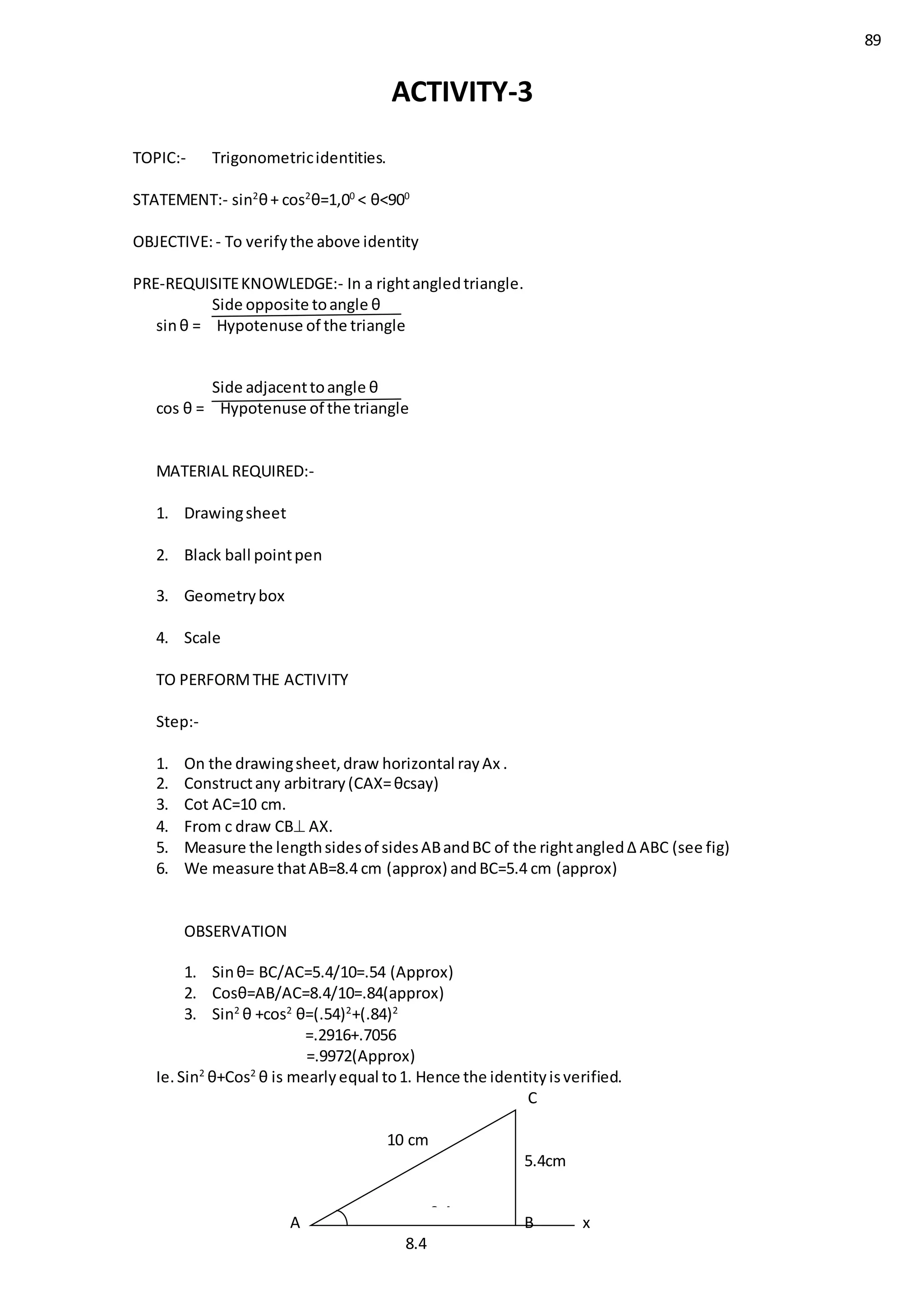 89
ACTIVITY-3
TOPIC:- Trigonometricidentities.
STATEMENT:- sin2
θ+ cos2
θ=1,00
< θ<900
OBJECTIVE:- To verifythe above identity
PRE-REQUISITEKNOWLEDGE:- In a rightangledtriangle.
Side opposite toangle θ
sinθ = Hypotenuse of the triangle
Side adjacenttoangle θ
cos θ = Hypotenuse of the triangle
MATERIAL REQUIRED:-
1. Drawingsheet
2. Black ball pointpen
3. Geometrybox
4. Scale
TO PERFORMTHE ACTIVITY
Step:-
1. On the drawingsheet,draw horizontal rayAx .
2. Constructany arbitrary(CAX=θcsay)
3. Cot AC=10 cm.
4. From c draw CB AX.
5. Measure the lengthsidesof sidesABandBC of the rightangled∆ ABC (see fig)
6. We measure thatAB=8.4 cm (approx) andBC=5.4 cm (approx)
OBSERVATION
1. Sinθ= BC/AC=5.4/10=.54 (Approx)
2. Cosθ=AB/AC=8.4/10=.84(approx)
3. Sin2
θ +cos2
θ=(.54)2
+(.84)2
=.2916+.7056
=.9972(Approx)
Ie.Sin2
θ+Cos2
θ is mearlyequal to1. Hence the identityisverified.
C
10 cm
5.4cm
A B x
8.4
8.4
 