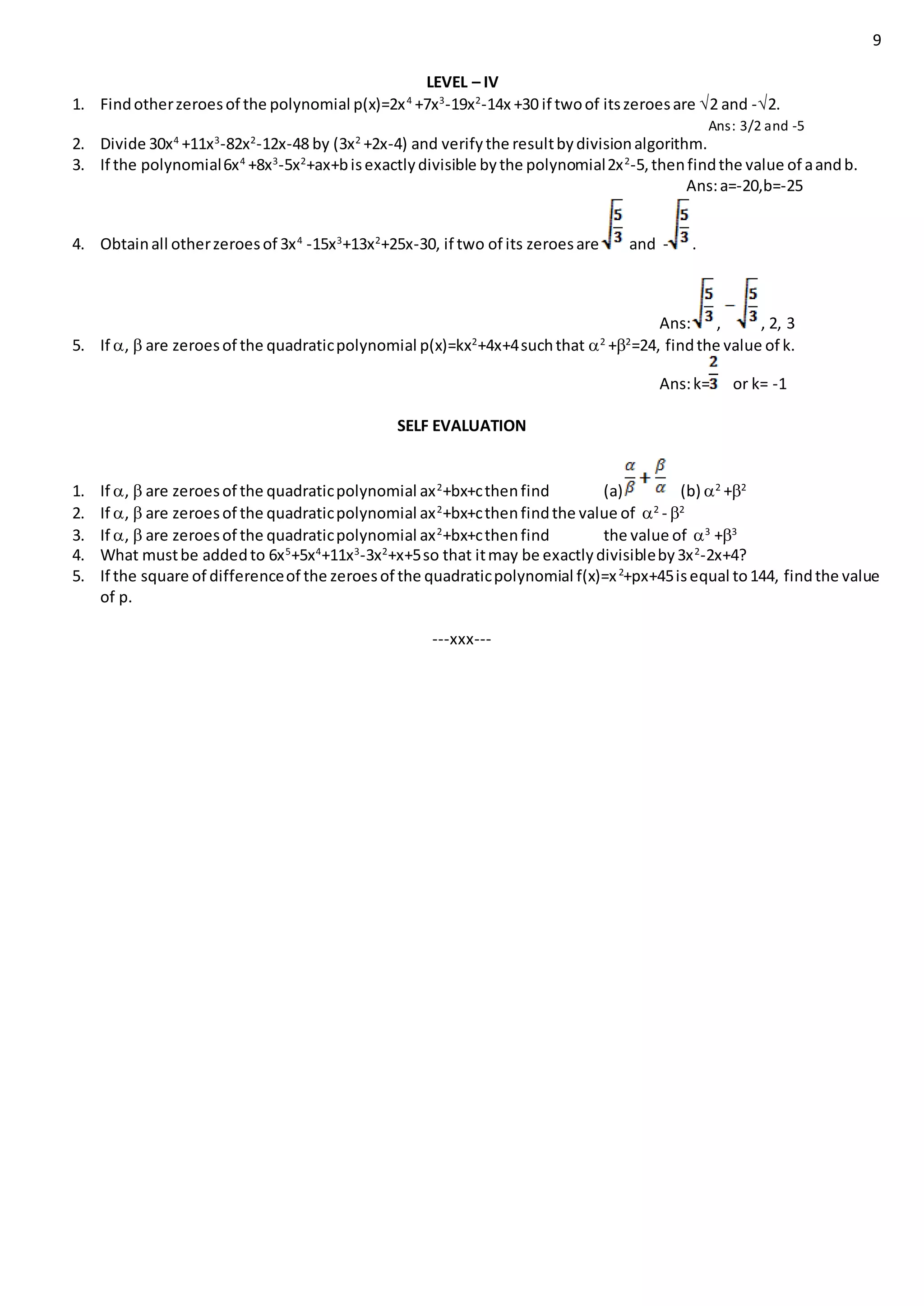 9
LEVEL – IV
1. Findotherzeroesof the polynomial p(x)=2x4
+7x3
-19x2
-14x +30 if twoof itszeroesare 2 and -2.
Ans: 3/2 and -5
2. Divide 30x4
+11x3
-82x2
-12x-48 by (3x2
+2x-4) and verifythe resultbydivisionalgorithm.
3. If the polynomial6x4
+8x3
-5x2
+ax+bisexactlydivisible bythe polynomial2x2
-5,thenfindthe value of aandb.
Ans:a=-20,b=-25
4. Obtainall otherzeroesof 3x4
-15x3
+13x2
+25x-30, if two of its zeroesare and - .
Ans: , , 2, 3
5. If ,  are zeroesof the quadraticpolynomial p(x)=kx2
+4x+4suchthat 2
+2
=24, findthe value of k.
Ans:k= or k= -1
SELF EVALUATION
1. If ,  are zeroesof the quadraticpolynomial ax2
+bx+cthenfind (a) (b) 2
+2
2. If ,  are zeroesof the quadraticpolynomial ax2
+bx+cthenfindthe value of 2
- 2
3. If ,  are zeroesof the quadraticpolynomial ax2
+bx+cthenfind the value of 3
+3
4. What mustbe addedto 6x5
+5x4
+11x3
-3x2
+x+5so that itmay be exactlydivisibleby3x2
-2x+4?
5. If the square of differenceof the zeroesof the quadraticpolynomial f(x)=x2
+px+45isequal to144, findthe value
of p.
---xxx---
 