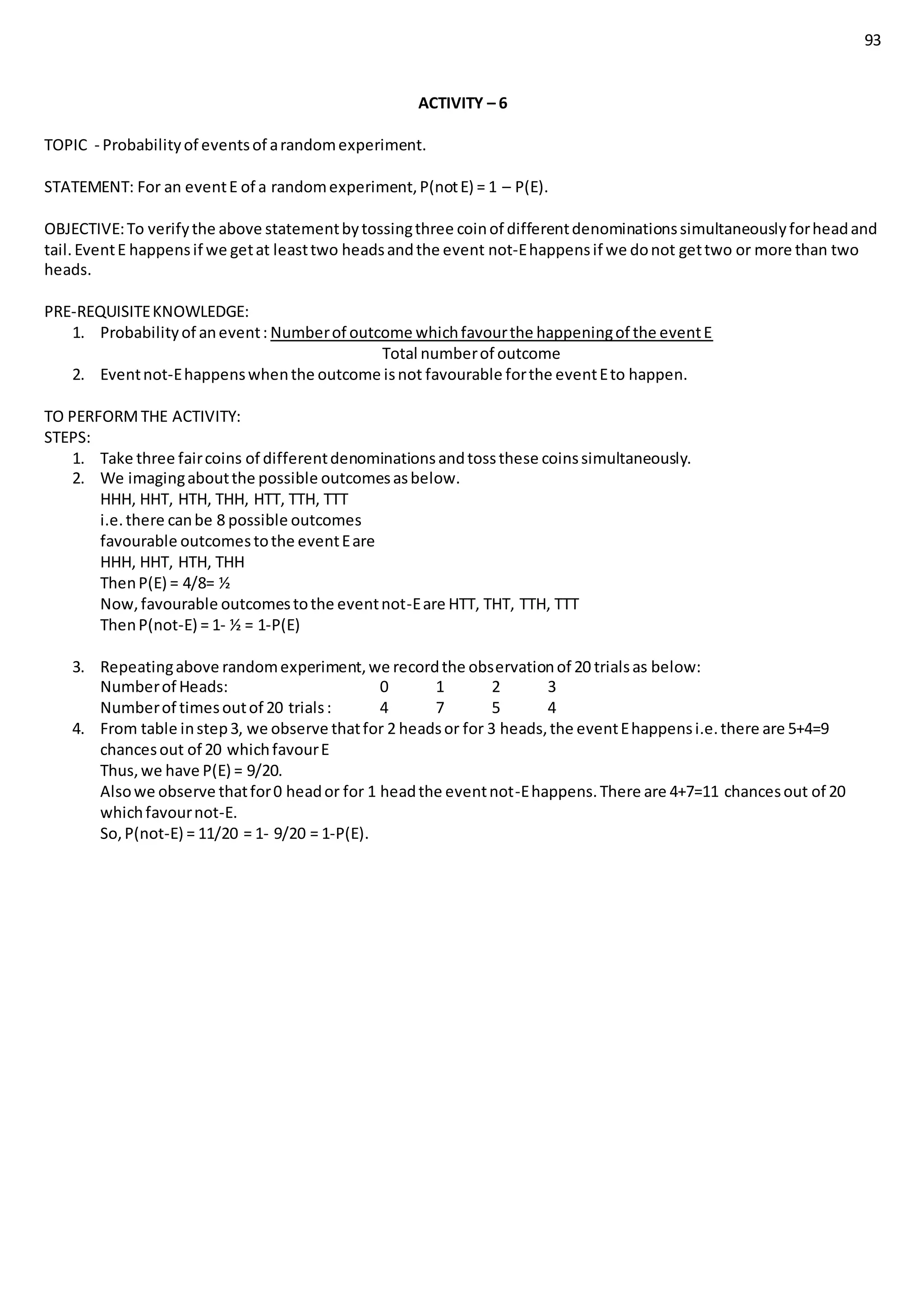 93
ACTIVITY – 6
TOPIC - Probabilityof eventsof arandomexperiment.
STATEMENT: For an eventE of a randomexperiment,P(notE) = 1 – P(E).
OBJECTIVE:To verifythe above statementbytossingthree coinof differentdenominationssimultaneouslyforheadand
tail.EventE happensif we getat leasttwo headsandthe event not-Ehappensif we donot gettwo or more than two
heads.
PRE-REQUISITEKNOWLEDGE:
1. Probabilityof anevent: Numberof outcome whichfavourthe happeningof the eventE
Total numberof outcome
2. Eventnot-Ehappenswhenthe outcome isnot favourable forthe eventEto happen.
TO PERFORMTHE ACTIVITY:
STEPS:
1. Take three faircoins of differentdenominationsandtossthese coinssimultaneously.
2. We imagingaboutthe possible outcomesasbelow.
HHH, HHT, HTH, THH, HTT, TTH, TTT
i.e.there canbe 8 possible outcomes
favourable outcomestothe eventEare
HHH, HHT, HTH, THH
ThenP(E) = 4/8= ½
Now,favourable outcomestothe eventnot-Eare HTT, THT, TTH, TTT
ThenP(not-E) = 1- ½ = 1-P(E)
3. Repeatingabove randomexperiment,we recordthe observationof 20 trialsas below:
Numberof Heads: 0 1 2 3
Numberof timesoutof 20 trials: 4 7 5 4
4. From table instep3, we observe thatfor 2 headsor for 3 heads,the eventEhappensi.e.there are 5+4=9
chancesout of 20 whichfavourE
Thus,we have P(E) = 9/20.
Alsowe observe thatfor0 heador for 1 headthe eventnot-Ehappens.There are 4+7=11 chancesout of 20
whichfavournot-E.
So,P(not-E) = 11/20 = 1- 9/20 = 1-P(E).
 