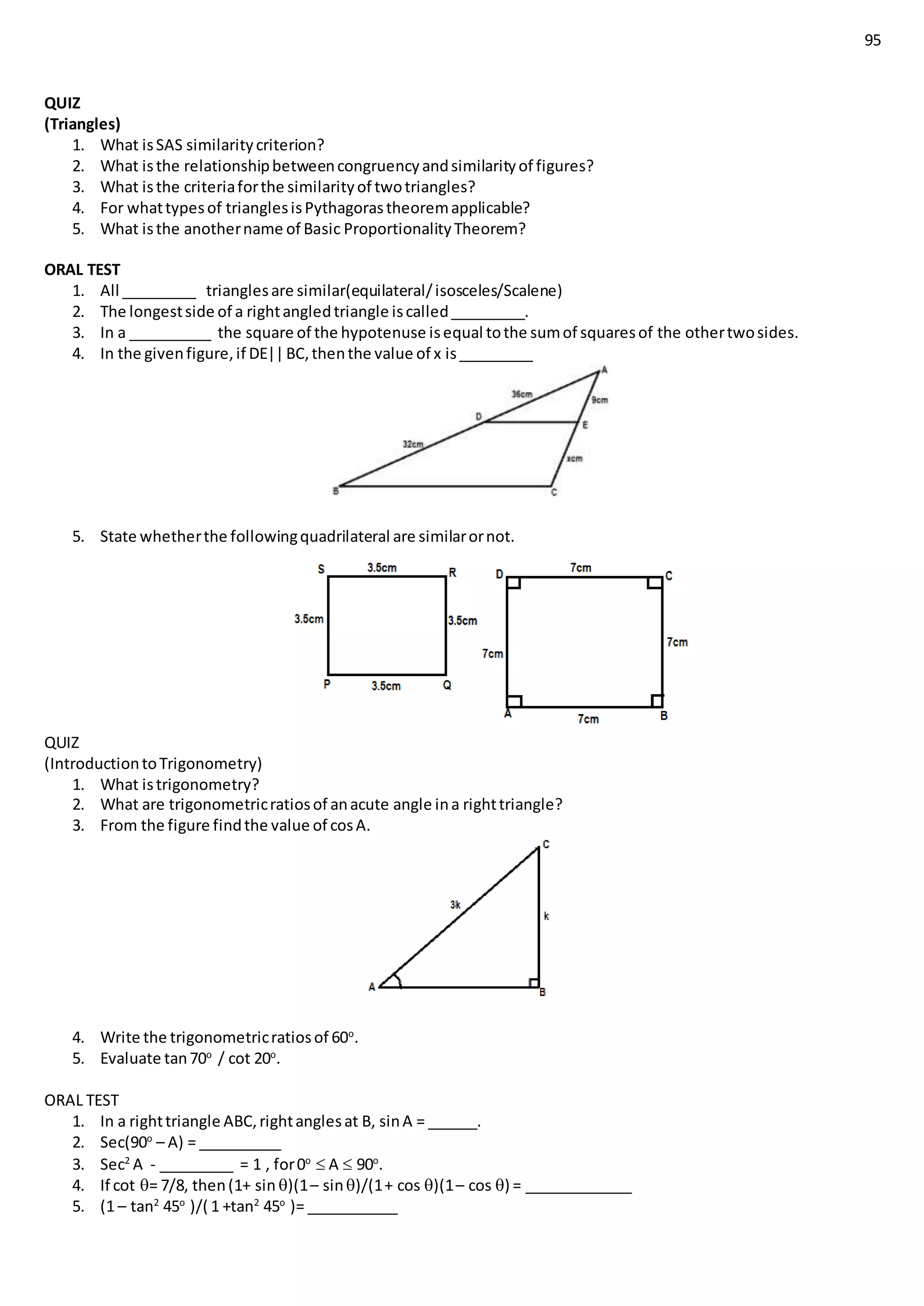 95
QUIZ
(Triangles)
1. What isSAS similaritycriterion?
2. What isthe relationshipbetweencongruencyandsimilarityof figures?
3. What isthe criteriaforthe similarityof twotriangles?
4. For whattypesof trianglesisPythagorastheoremapplicable?
5. What isthe anothername of Basic ProportionalityTheorem?
ORAL TEST
1. All _________ trianglesare similar(equilateral/isosceles/Scalene)
2. The longestside of a rightangledtriangle iscalled_________.
3. In a __________ the square of the hypotenuse isequal tothe sumof squaresof the othertwosides.
4. In the givenfigure,if DE||BC,thenthe value of x is_________
5. State whetherthe followingquadrilateral are similarornot.
QUIZ
(IntroductiontoTrigonometry)
1. What istrigonometry?
2. What are trigonometricratiosof anacute angle ina righttriangle?
3. From the figure findthe value of cosA.
4. Write the trigonometricratiosof 60o
.
5. Evaluate tan70o
/ cot 20o
.
ORAL TEST
1. In a righttriangle ABC,rightanglesat B, sinA = ______.
2. Sec(90o
– A) = __________
3. Sec2
A - _________ = 1 , for0o
 A  90o
.
4. If cot = 7/8, then(1+ sin )(1– sin)/(1+ cos )(1– cos ) = _____________
5. (1 – tan2
45o
)/( 1 +tan2
45o
)= ___________
 