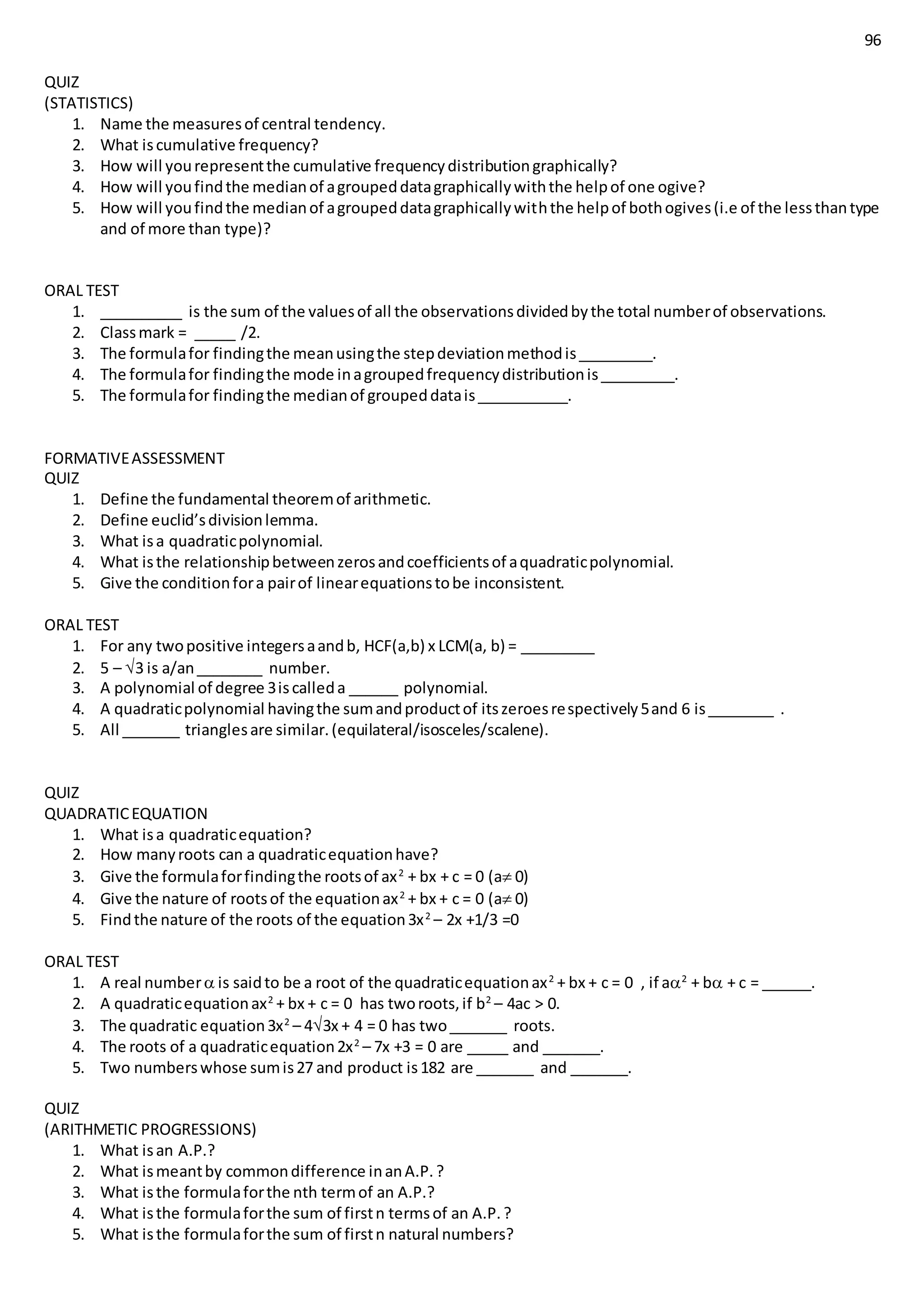 96
QUIZ
(STATISTICS)
1. Name the measuresof central tendency.
2. What iscumulative frequency?
3. How will yourepresentthe cumulative frequencydistributiongraphically?
4. How will youfindthe medianof agroupeddatagraphicallywiththe helpof one ogive?
5. How will youfindthe medianof agroupeddatagraphicallywiththe helpof bothogives(i.e of the lessthantype
and of more than type)?
ORAL TEST
1. __________ is the sum of the valuesof all the observationsdividedbythe total numberof observations.
2. Classmark = _____ /2.
3. The formulafor findingthe meanusingthe stepdeviationmethodis_________.
4. The formulafor findingthe mode inagroupedfrequencydistributionis_________.
5. The formulafor findingthe medianof groupeddatais___________.
FORMATIVEASSESSMENT
QUIZ
1. Define the fundamental theoremof arithmetic.
2. Define euclid’sdivisionlemma.
3. What isa quadraticpolynomial.
4. What isthe relationshipbetweenzerosandcoefficientsof aquadraticpolynomial.
5. Give the conditionfora pairof linearequationstobe inconsistent.
ORAL TEST
1. For any twopositive integersaandb, HCF(a,b) x LCM(a, b) = _________
2. 5 – 3 is a/an________ number.
3. A polynomial of degree 3iscalleda ______ polynomial.
4. A quadraticpolynomial havingthe sumandproductof itszeroesrespectively5and 6 is________ .
5. All _______ trianglesare similar.(equilateral/isosceles/scalene).
QUIZ
QUADRATICEQUATION
1. What isa quadraticequation?
2. How manyroots can a quadraticequationhave?
3. Give the formulaforfindingthe rootsof ax2
+ bx + c = 0 (a 0)
4. Give the nature of rootsof the equationax2
+ bx + c = 0 (a 0)
5. Findthe nature of the roots of the equation3x2
– 2x +1/3 =0
ORAL TEST
1. A real number is saidto be a root of the quadraticequationax2
+ bx + c = 0 , if a2
+ b + c = ______.
2. A quadraticequationax2
+ bx + c = 0 has tworoots,if b2
– 4ac > 0.
3. The quadratic equation3x2
– 43x + 4 = 0 has two_______ roots.
4. The roots of a quadraticequation2x2
– 7x +3 = 0 are _____ and _______.
5. Two numberswhose sumis27 and product is182 are _______ and _______.
QUIZ
(ARITHMETIC PROGRESSIONS)
1. What isan A.P.?
2. What ismeantby commondifference inanA.P.?
3. What isthe formulaforthe nth termof an A.P.?
4. What isthe formulaforthe sum of firstn termsof an A.P.?
5. What isthe formulaforthe sum of firstn natural numbers?
 