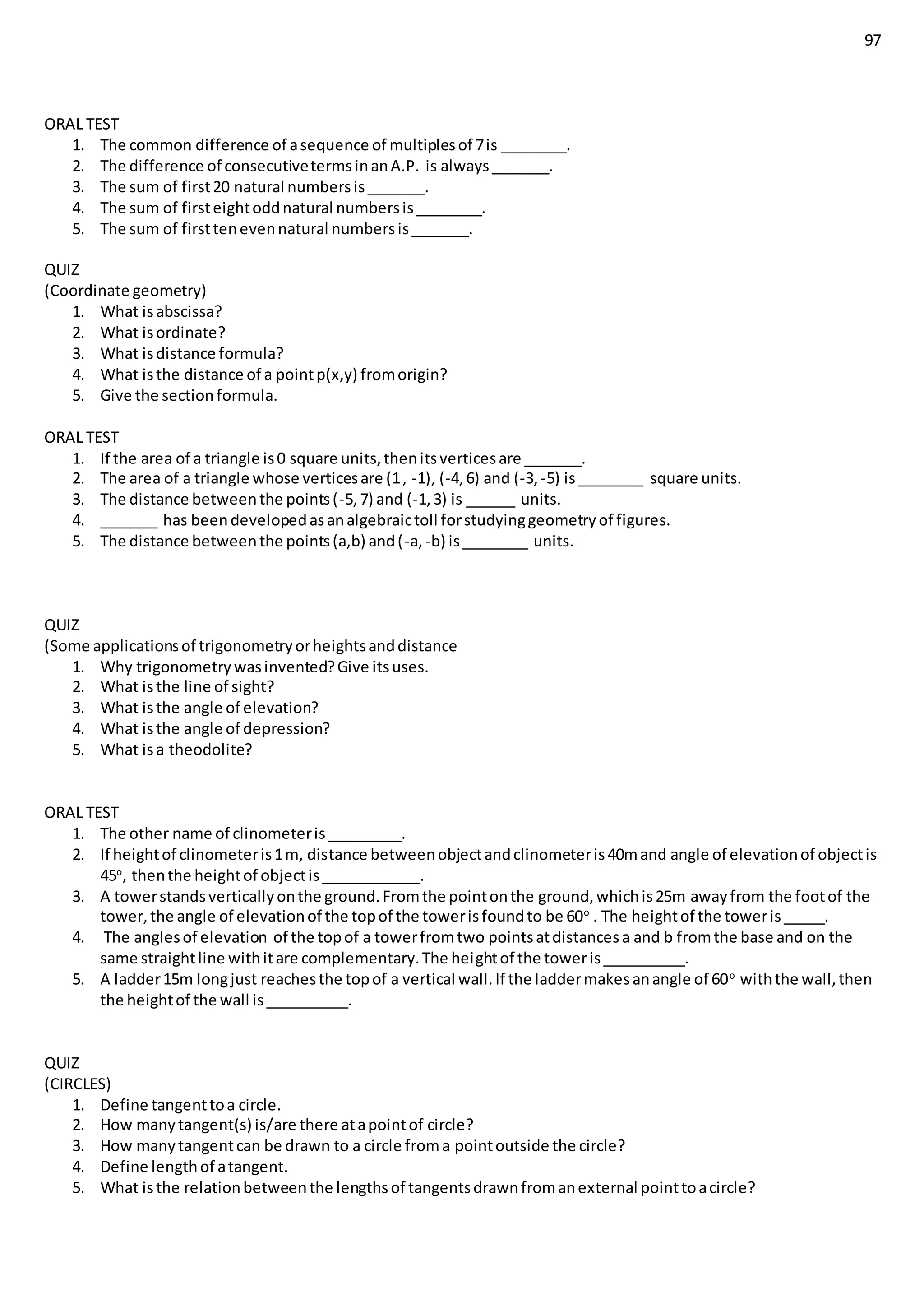 97
ORAL TEST
1. The common difference of asequence of multiplesof 7is ________.
2. The difference of consecutivetermsinanA.P. is always_______.
3. The sum of first20 natural numbersis_______.
4. The sum of firsteightoddnatural numbersis________.
5. The sum of firsttenevennatural numbersis_______.
QUIZ
(Coordinate geometry)
1. What isabscissa?
2. What isordinate?
3. What isdistance formula?
4. What isthe distance of a pointp(x,y) fromorigin?
5. Give the sectionformula.
ORAL TEST
1. If the area of a triangle is0 square units,thenitsverticesare _______.
2. The area of a triangle whose verticesare (1, -1), (-4,6) and (-3, -5) is________ square units.
3. The distance betweenthe points(-5,7) and (-1,3) is ______ units.
4. _______ has beendevelopedasanalgebraictoll forstudyinggeometryof figures.
5. The distance betweenthe points(a,b) and(-a, -b) is________ units.
QUIZ
(Some applicationsof trigonometryorheightsanddistance
1. Why trigonometrywasinvented?Give itsuses.
2. What isthe line of sight?
3. What isthe angle of elevation?
4. What isthe angle of depression?
5. What isa theodolite?
ORAL TEST
1. The other name of clinometeris_________.
2. If heightof clinometeris1m, distance betweenobjectandclinometeris40mand angle of elevationof objectis
45o
, thenthe heightof objectis____________.
3. A towerstandsverticallyonthe ground.Fromthe pointonthe ground,whichis25m awayfrom the footof the
tower,the angle of elevationof the topof the towerisfoundto be 60o
. The heightof the toweris_____.
4. The anglesof elevation of the topof a towerfromtwo pointsatdistancesa and b fromthe base and on the
same straightline withitare complementary.The heightof the toweris__________.
5. A ladder15m longjust reachesthe topof a vertical wall.If the laddermakesanangle of 60o
withthe wall,then
the heightof the wall is__________.
QUIZ
(CIRCLES)
1. Define tangenttoa circle.
2. How manytangent(s) is/are there atapointof circle?
3. How manytangentcan be drawn to a circle froma pointoutside the circle?
4. Define lengthof atangent.
5. What isthe relationbetweenthe lengthsof tangentsdrawnfromanexternal pointtoacircle?
 