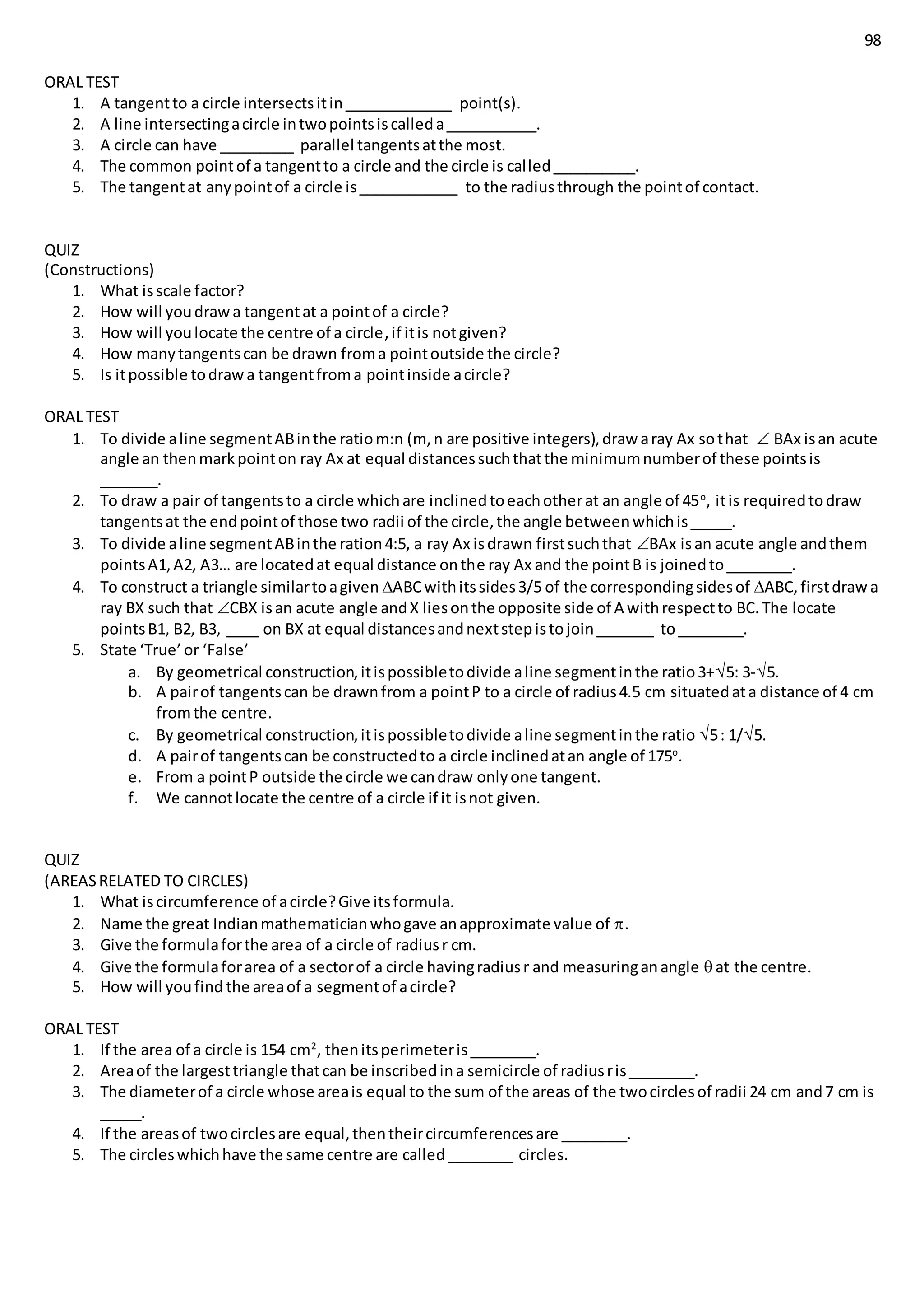 98
ORAL TEST
1. A tangentto a circle intersectsitin_____________ point(s).
2. A line intersectingacircle intwopointsiscalleda___________.
3. A circle can have _________ parallel tangentsatthe most.
4. The common pointof a tangentto a circle and the circle is called__________.
5. The tangentat anypointof a circle is____________ to the radiusthrough the pointof contact.
QUIZ
(Constructions)
1. What isscale factor?
2. How will youdrawa tangentat a pointof a circle?
3. How will youlocate the centre of a circle,if itis notgiven?
4. How manytangentscan be drawn froma pointoutside the circle?
5. Is itpossible todrawa tangentfroma pointinside acircle?
ORAL TEST
1. To divide aline segmentABinthe ratiom:n (m, n are positive integers),draw aray Ax sothat  BAx isan acute
angle an thenmarkpointon ray Ax at equal distancessuchthatthe minimumnumberof these pointsis
_______.
2. To draw a pair of tangentsto a circle whichare inclinedtoeachotherat an angle of 45o
, itis requiredtodraw
tangentsat the endpointof those two radii of the circle,the angle betweenwhichis_____.
3. To divide aline segmentABinthe ration4:5, a ray Ax isdrawn firstsuchthat BAx isan acute angle andthem
pointsA1,A2, A3… are locatedat equal distance onthe ray Ax and the pointB is joinedto________.
4. To construct a triangle similartoagiven ABCwithitssides3/5 of the correspondingsidesof ABC,firstdrawa
ray BX such that CBX isan acute angle andX liesonthe opposite side of A withrespectto BC.The locate
pointsB1, B2, B3, ____ on BX at equal distancesandnextstepistojoin_______ to________.
5. State ‘True’or ‘False’
a. By geometrical construction,itispossibletodivide aline segmentinthe ratio3+5: 3-5.
b. A pairof tangentscan be drawnfrom a pointP to a circle of radius4.5 cm situatedata distance of 4 cm
fromthe centre.
c. By geometrical construction,itispossibletodivide aline segmentinthe ratio 5: 1/5.
d. A pairof tangentscan be constructedto a circle inclinedatan angle of 175o
.
e. From a pointP outside the circle we candraw onlyone tangent.
f. We cannotlocate the centre of a circle if it isnot given.
QUIZ
(AREASRELATED TO CIRCLES)
1. What iscircumference of acircle?Give itsformula.
2. Name the great Indianmathematicianwhogave anapproximate value of .
3. Give the formulaforthe area of a circle of radiusr cm.
4. Give the formulaforarea of a sectorof a circle havingradiusr and measuringanangle at the centre.
5. How will youfind the areaof a segmentof acircle?
ORAL TEST
1. If the area of a circle is 154 cm2
, thenitsperimeteris________.
2. Areaof the largesttriangle thatcan be inscribedina semicircle of radiusris________.
3. The diameterof a circle whose areais equal to the sum of the areas of the twocirclesof radii 24 cm and7 cm is
_____.
4. If the areasof twocirclesare equal,thentheircircumferencesare ________.
5. The circleswhichhave the same centre are called________ circles.
 