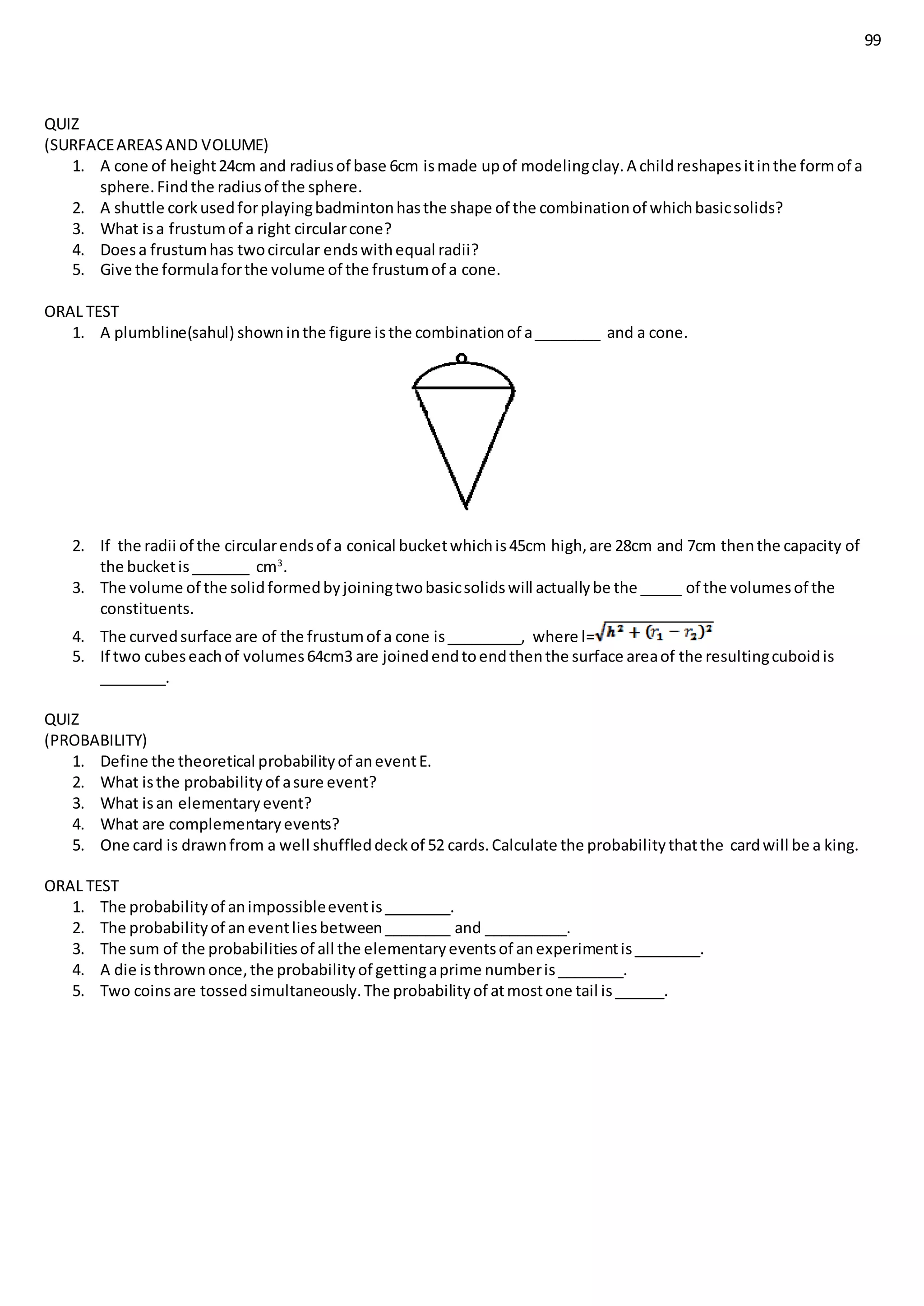99
QUIZ
(SURFACEAREASAND VOLUME)
1. A cone of height24cm and radiusof base 6cm ismade upof modelingclay.A childreshapesitinthe formof a
sphere.Findthe radiusof the sphere.
2. A shuttle corkusedforplayingbadmintonhasthe shape of the combinationof whichbasicsolids?
3. What isa frustumof a right circularcone?
4. Doesa frustumhas twocircular endswithequal radii?
5. Give the formulaforthe volume of the frustumof a cone.
ORAL TEST
1. A plumbline(sahul) showninthe figure isthe combinationof a________ and a cone.
2. If the radii of the circularendsof a conical bucketwhichis45cm high,are 28cm and 7cm thenthe capacity of
the bucketis_______ cm3
.
3. The volume of the solidformedbyjoiningtwobasicsolidswill actuallybe the _____ of the volumesof the
constituents.
4. The curvedsurface are of the frustumof a cone is_________, where l=
5. If two cubeseachof volumes64cm3 are joinedendtoendthenthe surface areaof the resultingcuboidis
________.
QUIZ
(PROBABILITY)
1. Define the theoretical probabilityof aneventE.
2. What isthe probabilityof asure event?
3. What isan elementaryevent?
4. What are complementaryevents?
5. One card is drawnfrom a well shuffleddeckof 52 cards.Calculate the probabilitythatthe cardwill be a king.
ORAL TEST
1. The probabilityof animpossibleeventis________.
2. The probabilityof aneventliesbetween________ and __________.
3. The sum of the probabilitiesof all the elementaryeventsof anexperimentis________.
4. A die isthrownonce,the probabilityof gettingaprime numberis________.
5. Two coinsare tossedsimultaneously.The probabilityof atmostone tail is______.
 