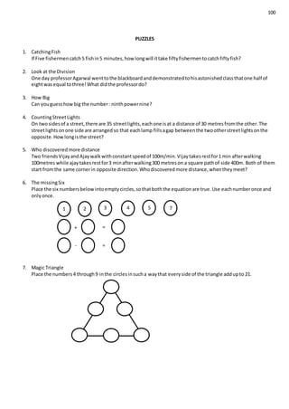 100
PUZZLES
1. CatchingFish
If Five fishermencatch5 fishin5 minutes,how longwill ittake fiftyfishermentocatchfiftyfish?
2. Look at the Division
One day professorAgarwal wenttothe blackboardanddemonstratedtohisastonishedclassthatone half of
eightwasequal tothree!What didthe professordo?
3. How Big
Can youguesshowbig the number: ninthpowernine?
4. CountingStreetLights
On twosidesof a street,there are 35 streetlights,eachone isat a distance of 30 metresfromthe other.The
streetlightsonone side are arrangedso that eachlamp fillsagap betweenthe twootherstreetlightsonthe
opposite.Howlongisthe street?
5. Who discoveredmore distance
Two friendsVijayandAjaywalkwithconstantspeedof 100m/min.Vijaytakesrestfor1 min afterwalking
100metres while ajaytakesrestfor3 minafterwalking300 metreson a square pathof side 400m. Both of them
start fromthe same cornerin opposite direction.Whodiscoveredmore distance,whentheymeet?
6. The missingSix
Place the six numbersbelowintoemptycircles,sothatboththe equationare true.Use eachnumberonce and
onlyonce.
7. Magic Triangle
Place the numbers4 through9 inthe circlesinsucha waythat everyside of the triangle addupto 21.
1 2 3 4 5 7
+
-
=
=
 