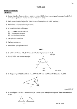 13
TRIANGLES
IMPORTANT CONCEPTS
TAKE A LOOK
1. SimilarTriangles:- Two trianglesare saidto be similar,if (a) Theircorrespondinganglesare equal and(b) Their
correspondingsidesare inproportion(orare inthe same ratio).
2. Basic proportionalityTheorem[ orThalestheorem forsolutionreferNCERTTextBook].
3. Converse of BasicproportionalityTheorem.
4. Criteriaforsimilarityof Triangles.
(a) AA or AAA similaritycriterion.
(b) S.A.Ssimilaritycriterion.
(c) S.S.Ssimilaritycriterion.
5. Areasof similartriangles.
6. Pythagorastheorem.
7. Converse of Pythagorastheorem.
Level I
1. If ∆ ABC issimilarto∆ DEF B=600
and c=500
, thendegree measure of D.
Ans-700
2. In Fig-(1) if DE||BCfindthe value of x. A
D E
B C
Fig(i) Ans-10cm
3. In the givenfig-(ii)PQ24 cm, QR=26 cm , PAR=900
, PA=6cm andAR=8cm findthe value of QPR.
Ans-QPR=900
4. In givenfig-(iii) ∆ABCand∆ DEF are similar,BC=3cm, EF=4cm, and areaof triangle ABC=54cm2
findthe area of
∆ DEF.
Ans-96 sq.cm
x cm
4 cm
3 cm
2 cm
 