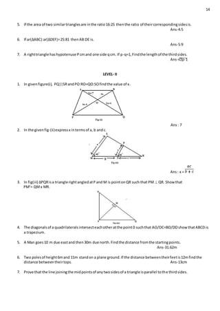 14
5. If the area of two similartrianglesare inthe ratio16:25 thenthe ratio of theircorrespondingsidesis.
Ans-4:5
6. If ar(∆ABC):ar(∆DEF)=25:81 thenAB:DE is.
Ans-5:9
7. A righttriangle hashypotenuse Pcmand one side qcm. If p-q=1,Findthe lengthof the thirdsides.
Ans-√2p-1
LEVEL- II
1. In givenfigure(i), PQ||SRandPO:RO=QO:SOfindthe value of x.
Ans : 7
2. In the givenfig-(ii)expressx intermsof a, b andc.
Ans: x =
3. In fig(iii) ∆PQRisa triangle rightangledatPand M is pointonQR such that PM  QR. Show that
PM2
= QMx MR.
4. The diagonalsof a quadrilateralsintersecteachotheratthe point0 suchthat AO/OC=BO/DOshow thatABCD is
a trapezium.
5. A Man goes10 m due eastand then30m due north.Findthe distance fromthe startingpoints.
Ans-31.62m
6. Two polesof height6mand 11m standon a plane ground.If the distance betweentheirfeetis12mfindthe
distance betweentheirtops. Ans-13cm
7. Prove that the line joiningthe midpointsof anytwosidesof a triangle isparallel tothe thirdsides.
 