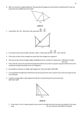 15
8. ABC isan isoscelestriangle angledatB. Twoequilateral trianglesare constructedonside BCand AC inFig-(iv),
prove that areaof ∆BCD=1/2 area of ACE.
LEVEL-III
1. In fig-(i) BDBC, DE  AB and ACBC, prove that = .
2. D is a point on the side of ∆ ABC such that ADC = BAC prove that = or CA2
=BC.CD.
3. If the areas of two similar triangles are equal then the triangles are congruent.
4. The areas of two similar triangles ∆ABC and ∆PQR are 25 cm2
and 49 cm2
respectively. If QR=9.8 cm find BC.
Ans-7cm
5. Prove that the area of an equilateral triangle described on one side of a square is equal to half the area of an
equilateral triangle described on one of it diagonals.
6. BL and CM are medians of a ∆ABC, right angled at A. Prove that 4(BL2
+CM2
)=5BC2
7. In an equilateral triangleprove thatthree timesthe square of one side is equal to four times the square of one
of its altitudes.
8. In fig(ii) A triangle ABC is right angled at B side BC is trisected at point D and E prove that
8AE2
=3AC2
+5AD2
LEVEL-IV
1. Prove that if a line is drawn parallel to one side of a triangle the other two sides are divided in the same
ratio. Ans-[For solution refer NCERT Text Book]
 