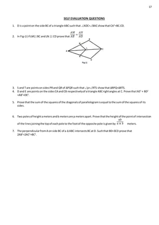 17
SELF EVALUATION QUESTIONS
1. D is a pointon the side BCof a triangle ABCsuch that ADC=BACshow that CA2
=BC.CD.
2. In Fig-(i) if LM||BC andLN || CD prove that
3. S and T are pointsonsidesPRand QR of ∆PQR such that p=RTS show that ∆RPQ=∆RTS.
4. D and E are pointson the sidesCA andCB respectivelyof atriangle ABCrightanglesat C. Prove thatAE2
+ BD2
=AB2
+DE2
.
5. Prove that the sumof the squaresof the diagonalsof parallelogramisequal tothe sumof the squaresof its
sides.
6. Two polesof heightametersandb metersare p metersapart. Prove thatthe heightof the pointof intersection
of the linesjoiningthe topof eachpole to the footof the opposite pole isgivenby meters.
7. The perpendicularfromA on side BC of a ∆ ABC intersectsBCat D. Suchthat BD=3CD prove that
2AB2
=2AC2
+BC2
.
 