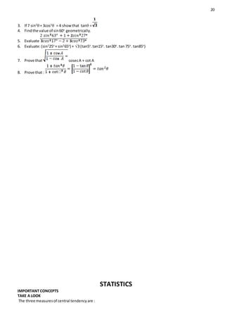 20
3. If 7 sin2
+ 3cos2
 = 4 showthat tan =
4. Findthe value of sin60o
geometrically.
5. Evaluate
6. Evaluate:(sin2
25o
+ sin2
65o
) + 3 (tan5o
.tan15o
. tan30o
. tan 75o
. tan85o
)
7. Prove that cosecA + cot A
8. Prove that :
STATISTICS
IMPORTANT CONCEPTS
TAKE A LOOK
The three measuresof central tendencyare :
 