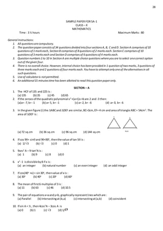 28
SAMPLE PAPER FOR SA-1
CLASS – X
MATHEMATICS
Time : 3 ½ hours Maximum Marks : 80
General Instructions:
1. All questionsarecompulsory.
2. The question paperconsistsof 34 questionsdivided into foursectionsA, B, C and D. Section A comprisesof 10
questionsof 1 markeach, Section B comprisesof 8 questionsof 2 markseach.Section C comprisesof 10
questionsof 3 markseach and Section D comprisesof 6 questionsof 4 markseach.
3. Question numbers1 to 10 in Section A are multiple choice questionswhereyou are to select onecorrect option
outof thegiven four.
4. There is no overall choice.However,internal choice hasbeen provided in 1 question of two marks,3 questionsof
three markseach and 2 questionsof four markseach.You haveto attemptonly oneof thealternativesin all
such questions.
5. Useof calculatoris notpermitted.
6. An additional15 minutestime hasbeen allotted to read thisquestion paperonly.
SECTION – A
1. The HCF of 135 and 225 is :
(a) 135 (b) 35 (c) 45 (d) 65
2. If the zeroesof the quadraticpolynomial x2
+(a+1)x +bare 2 and -3 then:
(a)a= -7,b= -1 (b) a= 5, b= -1 (c) a= 2, b= -6 (d) a= 0, b= -6
3. In the givenfigure (i) the ABCandDEF are similar,BC=3cm, EF= 4 cm and area of triangle ABC= 54cm2
. The
area of DEF is:
(a) 72 sq.cm (b) 36 sq.cm (c) 96 sq.cm (d) 144 sq.cm
4. If cos 9= sinand 9<90o
, thenthe value of tan 5 is :
(a) 1/3 (b) 3 (c) 0 (d) 1
5. 9sec2
A – 9 tan2
A is :
(a) 1 (b) 9 (c) 8 (d) 0
6. x2
-1 isdivisibleby8 if x is:
(a) an integer (b) natural number (c) an eveninteger (d) an odd integer
7. If cos(40o
+x) = sin30o
, thenvalue of x is :
(a) 30o
(b) 40o
(c) 20o
(d) 60o
8. The mean of first6 multiplesof 3 is:
(a) 11 (b) 63 (c) 46 (d) 10.5
9. The pair of equationsx=aandy=b, graphicallyrepresentlineswhichare :
(a) Parallel (b) Intersectingat(b,a) (c) intersectingat(a,b) (d) coincident
10. If sin A = ½ , then4cos3
A – 3cos A is
(a) 0 (b) 1 (c) 3 (d) 1/
 