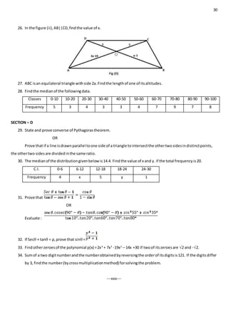 30
26. In the figure (ii),AB||CD,findthe value of x.
27. ABC isan equilateral triangle withside 2a.Findthe lengthof one of itsaltitudes.
28. Findthe medianof the followingdata.
Classes 0-10 10-20 20-30 30-40 40-50 50-60 60-70 70-80 80-90 90-100
Frequency 5 3 4 3 3 4 7 9 7 8
SECTION – D
29. State and prove converse of Pythagorastheorem.
OR
Prove that if a line isdrawnparallel toone side of a triangle tointersectthe othertwosidesindistinctpoints,
the othertwo sidesare dividedinthe same ratio.
30. The medianof the distributiongivenbelow is14.4. Findthe value of x and y. if the total frequencyis20.
C.I. 0-6 6-12 12-18 18-24 24-30
Frequency 4 x 5 y 1
31. Prove that
OR
Evaluate :
32. If Sec + tan = p,prove that sin=
33. Findotherzeroesof the polynomial p(x) =2x4
+ 7x3
-19x2
– 14x +30 if twoof itszeroesare 2 and -2.
34. Sumof a two digitnumberandthe numberobtainedbyreversingthe orderof itsdigitsis121. If the digitsdiffer
by 3, findthe number(bycrossmultiplicationmethod) forsolvingthe problem.
---xxx---
 
