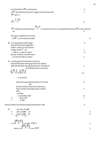 33
Let if possible 5- isa rational no ½
5- =p/q where pand q are integersandcoprimesq≠0 1
=p/q-5
= ½
isrational numberbecause isa rational no.thisisa contradictionbecause isnota rational
no. ½
Hence our suppositioniswrong
5+ is an irrational number ½
20. Let a be positive oddinteger ½
by Euclid’sDivisionalgorithm
a=4q+r, where q,rare positive
Integerand0 r <4 1
 a=4q or , a=4q+2 or 4q+3 ½
But 4q and4q+2 are both even.
a isthe form4q+1 or 4q+3. 1
21. Let the speedof streambe x km/hour
speedof the boat rowingupstream=(5-x)km/h
speedof the boat rowingdownstream=(5+x)km/h 1
Accordingto the eq.we have
=3 1 ½
 x=2.5 km/h
Hence the speedof the streamis 2.5 km/h ½
OR
Let the numberof correct answerbe x,
Thennumberof wrong answer=(120-x) 1
ATQ
we have
 x-1/2 (120-x)=90 ½
 3x/2= 150 1
 X=100
Hence numberof correctlyansweredquestions=100 ½
22. A+B+C=1800
 B+C=1800
- A ½
 B+C=1800
- A ½
2 2
sin = sin(90o
- - ) 1
Hence,sin = cos - 1
 