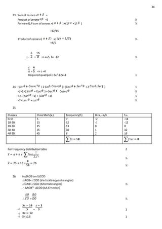 34
23. Sumof zeroes= =
Product of zeroes =5 ½
For newQ.Psum of zeroes=( ) +(1/ +1/ ) ½
=12/15
Productof zeroes=( x ( ½.
=4/5
- = => a=5, b= -12 ½
= => c =4
Requiredquadpol is5x2
-12x+4 1
24. (Sin2
+2 Sin )+(Cos2
+2 ) 1
=2+2+( Sin2
+ Cos2
) + Sec2
Cosec2
½
=.5+( tan2
+1) + (Cot2
+1) 1
=7+ tan2
+ cot2
½
25.
Classes ClassMark(xi) Frequency(fi) Ui=xi –a/h fiui
0-10
10-20
20-30
30-40
40-50
5
15
25
35
45
7
12
13
10
8
-2
-1
0
1
2
-14
-12
0
10
16
For frequencydistributiontable 2
½
½
26. In ∆AOB and∆COD
AOB=COD (Verticallyopposite angles)
OAB=OCD (Alternate angles) ½
∆AOB ∆COD(AA Criterion)
 = ½
 = 1

 X=10.5 1
 