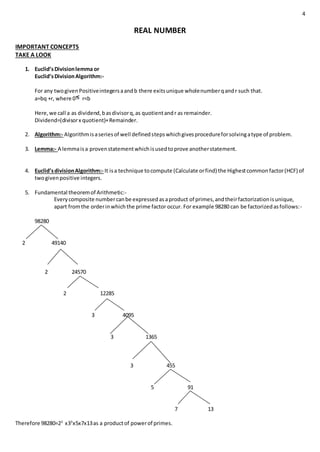 4
REAL NUMBER
IMPORTANT CONCEPTS
TAKE A LOOK
1. Euclid’sDivisionlemma or
Euclid’sDivisionAlgorithm:-
For any twogivenPositiveintegersaandb there exitsunique wholenumberqandr such that.
a=bq +r, where 0 r<b
Here,we call a as dividend,basdivisorq,as quotientandr as remainder.
Dividend=(divisorx quotient)+Remainder.
2. Algorithm:- Algorithmisaseriesof well definedstepswhichgivesprocedureforsolvingatype of problem.
3. Lemma:- A lemmaisa provenstatementwhichisusedtoprove anotherstatement.
4. Euclid’sdivisionAlgorithm:- It isa technique tocompute (Calculate orfind) the Highestcommonfactor(HCF) of
twogivenpositive integers.
5. Fundamental theoremof Arithmetic:-
Everycomposite numbercanbe expressedasaproduct of primes,andtheirfactorizationisunique,
apart fromthe orderinwhichthe prime factor occur. For example 98280 can be factorizedasfollows:-
98280
2 49140
2 24570
2 12285
3 4095
3 1365
3 455
5 91
7 13
Therefore 98280=23
x33
x5x7x13as a productof powerof primes.
 