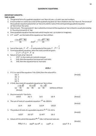 40
QUADRATIC EQUATIONS
IMPORTANT CONCEPTS:-
TAKE A LOOK:
1. The general formof a quadraticequationisax2
+bx+c=0,a≠o. a, b and c are real numbers.
2. A real numberx is saidto be a root of the quadraticequationax2
+bx+c=0where a≠o if ax2
+bx+c=0. The zeroesof
the quadraticequationpolynomial ax2
+bx+c=0 andthe rootsof the correspondingquadraticequation
ax2
+bx+c=0 are the same.
3. Discriminant:- The expressionb2
-4aciscalleddiscriminantof the equationax2
+bx+c=0andis usuallydenotedby
D. Thus discriminantD=b2
-4ac.
4. Everyquadraticequationhastworoots whichmaybe real , co incidentorimaginary.
5. IF and are the roots of the equationax2
+bx+c=0then
And =
6. Sumof the roots , + = - and productof the roots, ,
7. Formingquadraticequation,whenthe rootsaand B are given.
x2
-( + )x+ . =0
8. Nature of roots of ax2
+bx+c=0
i. If D 0, thenrootsare real and unequal.
ii. D=0, thenthe equationhasequal and real roots.
iii. D<0, thenthe equationhasno real roots
LEVEL-I
1. IF ½ isa root of the equationx2
+kx-5/4=0,thenthe value of Kis
(a) 2 [Ans(d)]
(b) -2
(c) ¼
(d) ½
2. IF D>0, thenrootsof a quadraticequationax2
+bx+c=0are
(a) (b) (c) (d) None of these
[Ans(a)]
3. Discriminantof x2
+5x+5=0 is
(a)5/2 (b) -5 (c) 5 (d)-4 [Ans(c)]
4. The sum of rootsof a quadraticequation +4x-320=0is
[Ans(a)]
(a)-4 (b)4 (c)1/4 (d)1/2
5. The product of roots of a quaradaticequation +7x-4=0 is
[Ans(d)]
(a)2/7 (b)-2/7 (c)-4/7 (d)-2
6. Valuesof Kfor whichthe equation +2kx-1=0 hasreal roots are:
[Ans(b)]
k 3 (b)k 3or K -3 (c)K -3 (d) k 3
 