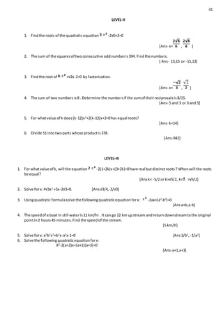 41
LEVEL-II
1. Findthe roots of the quadratic equation -2√6+2=0
[Ans- x= , ]
2. The sum of the squaresof twoconsecutive oddnumberis394. Findthe numbers.
[ Ans- 13,15 or -15,13]
3. Findthe root of +√2x-2=0 by factorization.
[Ans- x= , ]
4. The sum of twonumbersis8 . Determine the numbersif the sumof theirreciprocalsis8/15.
[Ans- 5 and 3 or 3 and 5]
5. For whatvalue of k does(k-12)x2
+2(k-12)x+2=0has equal roots?
[Ans- k=14]
6. Divide 51 intotwoparts whose productis378.
[Ans-942]
LEVEL-III
1. For whatvalue of k, will the equation -2(1+2k)x+(3+2k)=0have real butdistinctroots? Whenwill the roots
be equal?
[Ansk< -5/2 or k>√5/2, k= >√5/2]
2. Solve forx:4√3x2
+5x-2√3=0. [Ans√3/4,-2/√3]
3. Usingquadratic formulasolve the followingquadraticequationforx: -2ax+(a2
-b2
)=0
[Ansa+b,a-b]
4. The speedof a boat in still wateris11 km/hr . It can go 12 km upstream andreturn downstreamtothe original
pointin2 hours45 minutes.Findthe speedof the stream.
[5 km/h]
5. Solve forx:a2
b2
x2
+b2
x-a2
x-1=0 [Ans1/b2
,-1/a2
]
6. Solve the followingquadraticequationforx:
X2
-2(a+2)x+(a+1)(a+3)=0
[Ans-a+1,a+3]
 