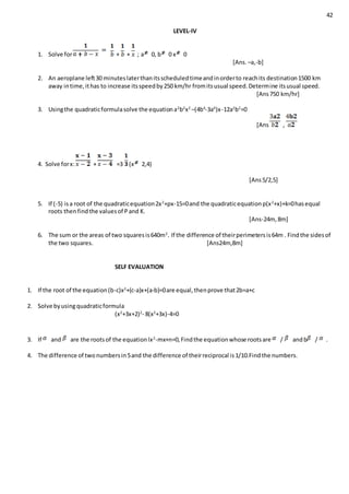 42
LEVEL-IV
1. Solve for + + ; a 0, b 0 x 0
[Ans. –a,-b]
2. An aeroplane left30 minuteslaterthanitsscheduledtimeandinorderto reachits destination1500 km
away intime,ithas to increase itsspeedby250 km/hr fromitsusual speed.Determine itsusual speed.
[Ans750 km/hr]
3. Usingthe quadraticformulasolve the equationa2
b2
x2
–(4b4
-3a4
)x-12a2
b2
=0
[Ans ,
4. Solve forx: + =3 (x 2,4)
[Ans5/2,5]
5. If (-5) isa root of the quadraticequation2x2
+px-15=0and the quadraticequationp(x2
+x)+k=0hasequal
roots thenfindthe valuesof Pand K.
[Ans-24m, 8m]
6. The sum or the areas of two squaresis640m2
. If the difference of theirperimetersis64m . Findthe sidesof
the two squares. [Ans24m,8m]
SELF EVALUATION
1. If the root of the equation(b-c)x2
+(c-a)x+(a-b)=0are equal,thenprove that2b=a+c
2. Solve byusingquadraticformula
(x2
+3x+2)2
- 8(x2
+3x)-4=0
3. If and are the rootsof the equationlx2
-mx+n=0,Findthe equationwhose rootsare / andb / .
4. The difference of twonumbersin5and the difference of theirreciprocal is1/10.Findthe numbers.
 