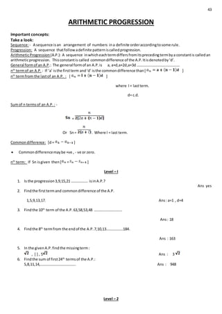 43
ARITHMETIC PROGRESSION
Important concepts:
Take a look:
Sequence:- A sequence isan arrangement of numbers ina definite orderaccordingtosome rule.
Progression: A sequence thatfollowadefinite patterniscalledprogression.
ArithmeticProgression(A.P.): A sequence inwhicheachtermdiffersfromitsprecedingtermbya constantis calledan
arithmeticprogression. Thisconstantis called commondifference of the A.P.Itisdenotedby‘d’.
General formof an A.P.: The general formof an A.P.is a, a+d,a+2d,a+3d ……………………………………….
nth
termof an A.P. : If ‘a’ isthe firstterm and‘d’ isthe commondifference than[ ]
nth
termfrom the lastof an A.P. : [ ]
where l = lastterm.
d= c.d.
Sumof n termsof an A.P. : -
=
Or Sn= . Where l = last term.
Commondifference: [d= ]
 Commondifferencemaybe +ve , - ve or zero.
nth
term: If Sn isgiven then[ = ]
Level – I
1. Is the progression3,9,15,21 ……………… isinA.P.?
Ans yes
2. Findthe firsttermand commondifference of the A.P.
1,5,9,13,17. Ans: a=1 , d=4
3. Findthe 10th
term of the A.P.63,58,53,48 …………………………
Ans: 18
4. Findthe 8th
termfrom the endof the A.P.7,10,13………………184.
Ans : 163
5. In the givenA.P.findthe missingterm:
, [ ] , 5 Ans : 3
6. Findthe sum of first24th
termsof the A.P.:
5,8,11,14,……………………………….. Ans : 948
Level – 2
 