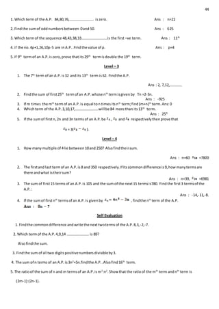 44
1. Which termof the A.P. 84,80,76,…………………….. iszero. Ans : n=22
2. Findthe sumof oddnumbersbetween 0and 50. Ans : 625
3. Which termof the sequence 48,43,38,33……………………….is the first –ve term. Ans : 11th
4. if the no.4p+1,26,10p-5 are inA.P..Findthe value of p. Ans : p=4
5. If 9th
termof an A.P.iszero,prove that its29th
termisdouble the 19th
term.
Level – 3
1. The 7th
term of an A.P.is32 andits 13th
term is62. Findthe A.P.
Ans : 2, 7,12,………….
2. Findthe sum of first25th
termof an A.P.whose nth
termisgivenby Tn =2-3n.
Ans : -925
3. If m times the mth
termof an A.P.is equal ton timesitsnth
term;find(m+n)th
term.Ans:0
4. Whichterm of the A.P.3,10,17,…………………….will be 84 more than its13th
term.
Ans : 25th
5. If the sumof firstn,2n and 3n termsof an A.P.be , and respectivelythenprove that
= 3( ).
Level – 4
1. How manymultiple of 4lie between10and 250? Alsofindtheirsum.
Ans : n=60 =7800
2. The firstand last termof an A.P.is8 and 350 respectively.If itscommondifference is9,how manytermsare
there andwhat istheirsum?
Ans : n=39, =6981
3. The sum of first15 termsof an A.P.is 105 and the sum of the next15 termsis780. Findthe first3 termsof the
A.P.:
Ans : -14,-11,-8.
4. If the sumof firstnth
termsof an A.P.is givenby , findthe nth
term of the A.P.
Self Evaluation
1. Findthe commondifference andwrite the nexttwotermsof the A.P.8,3,-2,-7.
2. Which termof the A.P.4,9,14 …………………… is 89?
Alsofindthe sum.
3. Findthe sum of all two digitspositivenumbersdivisibleby3.
4. The sum of n termsof an A.P.is3n2
+5n.findthe A.P..Alsofind16th
term.
5. The ratioof the sum of n and m termsof an A.P.ism2
:n2
.Show that the ratioof the mth
term andnth
term is
(2m-1):(2n-1).
 