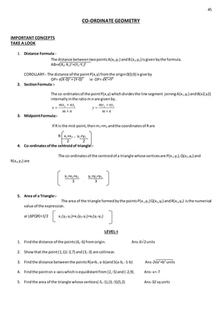 45
CO-ORDINATE GEOMETRY
IMPORTANT CONCEPTS
TAKE A LOOK
1. Distance Formula:-
The distance betweentwopointsA(x1,y1) andB(x2,y2) isgivenbythe formula.
AB=√(X2-X1)2
+(Y2-Y1)2
COROLLARY:- The distance of the pointP(x,y) fromthe origin0(0,0) isgive by
OP= √(X-0)2
+ (Y-0)2
ie OP= √X2
+Y2
2. SectionFormula :-
The co-ordinatesof the pointP(x,y) whichdividesthe line segment joiningA(x1,y1) andB(x2,y2)
internallyinthe ratiom:nare givenby.
2 1mx nx
x
m n



2 1my ny
y
m n



3. MidpointFormula:-
If R is the mid-point,thenm1=m2 andthe coordinatesof Rare
R x1+x2 , y1+y2
2 2
4. Co-ordinatesofthe centroidof triangle:-
The co-ordinatesof the centroidof a triangle whose verticesare P(x1,y1),Q(x2,y2) and
R(x3,y3) are
x1+x2+x3 y1+y2+y3
3 , 3
5. Area of a Triangle:-
The area of the triangle formedbythe pointsP(x1,y1)Q(x2,y2) andR(x3,y3) isthe numerical
value of the expression.
ar (∆PQR)=1/2 x1(y2-y3)+x2(y3-y1)+x3(y1-y2)
LEVEL-I
1. Findthe distance of the points(6,-6) fromorigin. Ans-62units
2. Showthat the point(1,1)(-2,7) and(3,-3) are collinear.
3. Findthe distance betweenthe pointsR(a+b,a-b)andS(a-b, -1-b) Ans-2√a2
+b2
units
4. Findthe pointon x-axiswhichisequidistantfrom(2,-5) and(-2,9). Ans- x=-7
5. Findthe area of the triangle whose vertices(-5,-1),(3,-5)(5,2) Ans-32 squnits
 