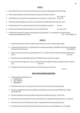 46
LEVEL-II
1. Showthat the points(-2,5),(3,-4) and (7,10) are the verticesof a rightangledisoscelestriangle.
2. Finda relationbetweenx andyif the points(x,y),(1,2) and(7,0) are collinear.
Ans: x+3y =7
3. Findthe pointon y axiswhichisequidistance fromthe points(5,-2) and(-3,2) Ans-(0,-2)
4. If the pointsA(4,3) andB(x,5) are onthe circle withthe centre O(2,3) findthe value of x. Ans-2
5. Findthe value of ‘k’for whichthe points(7,-2),(5;1) and(3,k) are collinear. Ans-k=4
6. Findthe area of triangle whose verticesare (2,-4),(-1,0) and(2,4) Ans-12 sq.units
7. Findthe ratio inwhichline segmentjoiningthe points(6,4) and(1,-7) is dividedbyx-axix alsofindthe
coordinatesof the pointsof division. Ans 7:4 and (46/11, 0)
LEVEL-III
1. Showthat the points(7,10),(-2,5) and(3,-4) are the verticesof an isoscelesrighttriangle.
2. In whatratio doesthe line x-y-2=0divide the line segmentjoining(3,-1) and(8,9)?Alsofindthe coordinates
of the pointof intersection. Ans-(2:3)(5,3)
3. Three consecutive verticesof aparallelogramare (-2,-1),(1,0) and(4,3).Findthe coordinatesof the fourth
vertex. Ans-(1,2)
4. Showthat the pointsA(5,6);B(1,5);C(2,1) and D(6,2) are the verticesof asquare.
5. The verticesof a triangle are (-1,3),(1,-1) and(5,1).Findthe lengthof mediansthroughvertices(-1,3) and
(5,1) Ans-(5,5)
6. Findthe value of P for whichthe points(-5,1),(1,P) and(4,-2) are collinear.
AnsP=-1
SELF EVALUATION QUESTION
1. Findthe distance betweenpoints.
a. A(6,0) B(14,0)
b. A(0,-5) B(0,10)
c. A(0,p) B(P,0)
2. Showthat the points(-1,-1),(1,1) and(-√3, √3) are the verticesof an equilateraltriangle.
3. The line joiningthe pointsA(4,-5) andB(4,5) is dividedbythe pointPsuchthat AP/AB=2/5.Findthe
coordinatesof P.
4. Findthe coordinatesof the pointswhichtrisectthe line segmentjoining(1,-2) and(-3,4).
5. Determine the ratioinwhichthe line 2x+y=4dividesthe line segmentjoiningthe points(2,-2) and(3,7).
6. Findthe value of K such thatthe point(0,2) is equidistantfromthe points(3,k) and(k,5).
7. Prove that the points(4,5),(7,6),(6,3) and(3,2) are the verticesof a parallelogram.Isita rectangle?
 