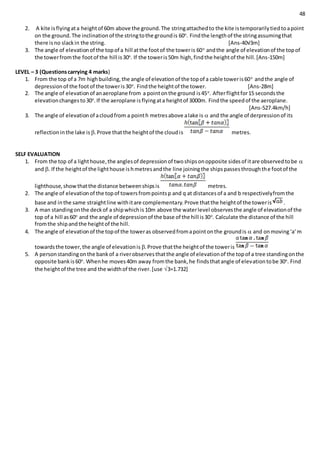 48
2. A kite isflyingata heightof 60m above the ground.The stringattachedto the kite istemporarilytiedtoapoint
on the ground.The inclinationof the stringtothe groundis 60o
. Findthe lengthof the stringassumingthat
there isno slackin the string. [Ans-40√3m]
3. The angle of elevationof the topof a hill atthe footof the toweris 60o
andthe angle of elevationof the topof
the towerfromthe footof the hill is30o
. If the toweris50m high,findthe heightof the hill.[Ans-150m]
LEVEL – 3 (Questionscarrying 4 marks)
1. From the top of a 7m highbuilding,the angle of elevationof the topof a cable toweris60o
andthe angle of
depressionof the footof the toweris30o
. Findthe heightof the tower. [Ans-28m]
2. The angle of elevationof anaeroplane from a pointonthe ground is45o
. Afterflightfor15 secondsthe
elevationchangesto30o
.If the aeroplane isflyingata heightof 3000m. Findthe speedof the aeroplane.
[Ans-527.4km/h]
3. The angle of elevationof acloudfrom a pointh metresabove alake is  and the angle of derpressionof its
reflectioninthe lake is .Prove thatthe heightof the cloudis metres.
SELF EVALUATION
1. From the top of a lighthouse,the anglesof depressionof twoshipsonopposite sidesof itare observedtobe 
and . If the heightof the lighthouse ishmetresandthe line joiningthe shipspassesthroughthe footof the
lighthouse,showthatthe distance betweenshipsis metres.
2. The angle of elevationof the topof towersfrompointsp and q at distancesof a and b respectivelyfromthe
base and inthe same straightline withitare complementary.Prove thatthe heightof the toweris .
3. A man standingonthe deckof a shipwhichis10m above the waterlevel observesthe angle of elevationof the
top of a hill as60o
and the angle of depressionof the base of the hill is30o
. Calculate the distance of the hill
fromthe shipandthe heightof the hill.
4. The angle of elevationof the topof the toweras observedfromapointonthe groundis  and onmoving‘a’m
towardsthe tower,the angle of elevationis .Prove thatthe heightof the toweris
5. A personstandingonthe bankof a riverobservesthatthe angle of elevationof the topof a tree standingonthe
opposite bankis60o
. Whenhe moves40m away fromthe bank,he findsthatangle of elevationtobe 30o
. Find
the heightof the tree and the widthof the river.[use 3=1.732]
 