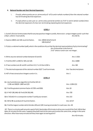 5
6. Rational Numberand theirDecimal Expansion:-
i. If a=p/q, where pand q are co- prime and q=2n
x5m
(n and m whole numbers) then the rational number
has terminating decimal expansion.
ii. If a=p/q where p and q are co- prime and q cannot be written as 2n
x5m
(n and m whole number) then
the decimal expansion of a has non-terminating repeating decimal expansion.
LEVEL-I
1. Euclid’sDivisionlemmastatesthatforany twopositive integersaandb, there exist- unique integersqandr such that
a=bq+r, where r mustsatisfy. Ans-0≤r<b.
2. Express10010 and 140 as prime factors. Ans-10010=2x5x7x11x13
140=2x2x5x7
3. If p/qis a rational number(q≠0),whatis the conditionof qso that the decimal representationof p/qisterminating?
Ans-Qshouldbe inthe formof
2n
x5m
where nand m are +ve integer.
4. Write anyone rational numberbetween√2 and√3. Ans-1.5321
5. Findthe [HCFx LCM] for 105 and 120. Ans-12600
6. If twonumbersare 26 and91 andtheirH.C.F is13 thenLCM is. Ans-182
7. The decimal expansionof the rational number33/22
.5 will terminate. Ans-Twodecimal places
8. HCF of twoconsecutive integersx andx+1 is. Ans-1
LEVEL-II
Q1. Use Eucliddivisionalgorithmtofindthe HCFof:-
i) 196 and 38220 ii)867and 225 Ans:-i)196ii)51
Q2. Findthe greatestcommonfactor of 2730 and9350. Ans-10
Q3. IF HCF (90,144)=18 findLCM (90,144) Ans-720
Q4.Is 7x5x3x2+3 isa composite number?Justifyyouranswer. Ans-213
Q5. Write 98 as productof itsprime factors. Ans-2x7x7
Q6. Findthe largestnumberwhichdivides245and 1245 leavingremainder5in eachcase.Ans-40
Q7. There isa circular patharound a sportsfield.Geetatakes20 minutestodrive one roundof the field.While Ravi
takes14 minutesforthe same.Suppose theybothstartat the same pointandat the same time,andgo inthe same
direction.Afterhowmanyminuteswilltheymeetagain atstaringpoint?
Ans-42 minutes
 