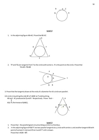 50
B p C
Q R
Level-2
1. In the adjoiningfigure AB=AC.ProvethatBE=EC
A
D F
B C
E
2. TP and TQ are tangents fromT to the circle withcentero. R is the pointon the circle.Prove that
TA+AR =TB+BR
P
A
R T
Q B
3. Prove that the tangentsdrownat the endsof a diameterforof a circle are parallel.
4.A circle istouchingthe side BC of ∆ABC at P andtouching.
AB and AC producedat Q andR Respectively. Prove that – A
AQ= (Perimeterof ∆ABC).
B C
Q R
Level-3
1. Prove that the parallelogramcircumscribingacircle isa rhombus.
2. In the adjoiningfigure XY&X’Y’are two parallel tangentstoa,circle withcentre o.and anothertangentABwith
pointof contact C intersectXYat A andX’Y’ at B is drawn.
Prove that <AOB= 900
.
O
R
P
 