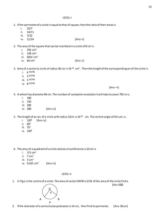 55
LEVEL-I
1. If the perimeterof a circle isequal tothat of square,thenthe ratioof theirareasis
i. 22/7
ii. 14/11
iii. 7/22
iv. 11/14 [Ans-ii]
2. The area of the square that can be inscribedina circle of 8 cm is
i. 256 cm2
ii. 128 cm2
iii. 64√2 cm2
iv. 64 cm2
[Ans-ii]
3. Areaof a sectorto circle of radius36 cm is 54 cm2
. Thenthe lengthof the correspondingarcof the circle is
i. 6
ii. 3
iii. 5
iv. 8
[Ans–ii]
4. A wheel hasdiameter84 cm. The numberof complete revolutionitwill take tocover792 m is.
i. 100
ii. 150
iii. 200
iv. 300 [Ans-iv]
5. The lengthof an arc of a circle withradius12cm is10 cm. The central angle of thisarc is.
i. 1200
[Ans-iv]
ii. 600
iii. 750
iv. 1500
6. The area of a quadrantof a circle whose circumference is22cm is
i. 7/2 cm2
ii. 7 cm2
iii. 3 cm2
iv. 9.625 cm2
[Ans-iv]
LEVEL-II
1. In figo isthe centre of a circle.The area of sectorOAPBis5/18 of the areaof the circle findx.
[Ans100]
A B
P
2. If the diameterof asemicircularprotractoris14 cm, thenfinditsperimeter. [Ans-36cm]
O
x
 