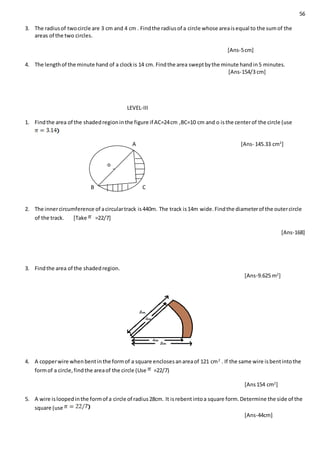 56
3. The radiusof twocircle are 3 cm and 4 cm . Findthe radiusof a circle whose areaisequal to the sumof the
areas of the two circles.
[Ans-5cm]
4. The lengthof the minute hand of a clockis 14 cm. Findthe area sweptbythe minute handin5 minutes.
[Ans-154/3 cm]
LEVEL-III
1. Findthe area of the shadedregioninthe figure if AC=24cm ,BC=10 cm and o isthe centerof the circle (use
A [Ans- 145.33 cm2
]
B C
2. The innercircumference of acirculartrack is440m. The track is14m wide.Findthe diameterof the outercircle
of the track. [Take =22/7]
[Ans-168]
3. Findthe area of the shadedregion.
[Ans-9.625 m2
]
4. A copperwire whenbentinthe formof a square enclosesanareaof 121 cm2
. If the same wire isbentintothe
formof a circle,findthe areaof the circle (Use =22/7)
[Ans154 cm2
]
5. A wire isloopedinthe formof a circle of radius28cm. It isrebentintoa square form.Determine the side of the
square (use
[Ans-44cm]
o
 