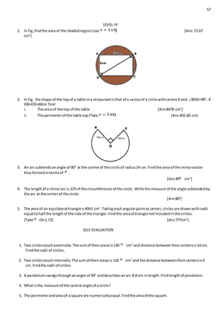 57
LEVEL-IV
1. In fig,findthe areaof the shadedregion[use [Ans:72.67
cm2
]
2. In fig. the shape of the topof a table ina restaurantisthat of a sectorof a circle withcentre 0 and BOD=900
. If
OB=OD=60cm find
i. The area of the top of the table [Ans8478 cm2
]
ii. The perimeterof the table top(Take [Ans402.60 cm]
3. An arc subtendsanangle of 900
at the centre of the circle of radius14 cm. Findthe area of the minorsector
thusformedintermsof .
[Ans49 cm2
]
4. The lengthof a minorarc is 2/9 of the circumference of the circle. Write the measure of the angle subtendedby
the arc at the centerof the circle.
[Ans800
]
5. The area of an equilateraltriangleis49√3 cm2
.Taking eachangularpointas center,circlesare drawnwithradii
equal tohalf the lengthof the side of the triangle.Findthe areaof triangle notincludedinthe circles.
[Take √3=1.73] [Ans777cm2
]
SELF EVALUATION
1. Two circlestouchexternally.The sumof theirareasis130 cm2
and distance betweentheircentersis14 cm.
Findthe radii of circles.
2. Two circlestouchinternally.The sumof theirareasis 116 cm2
and the distance betweentheircentersis6
cm. Findthe radii of circles.
3. A pendulumswingsthroughanangle of 300
anddescribesanarc 8.8 cm inlength.Findlengthof pendulum.
4. What isthe measure of the central angle of a circle?
5. The perimeterandareaof a square are numericallyequal.Findthe areaof the square.
 