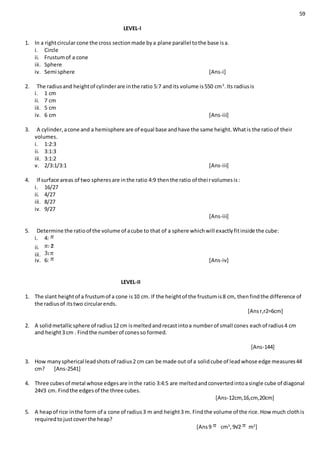 59
LEVEL-I
1. In a rightcircular cone the cross sectionmade bya plane parallel tothe base isa.
i. Circle
ii. Frustumof a cone
iii. Sphere
iv. Semi sphere [Ans-i]
2. The radiusand heightof cylinderare inthe ratio 5:7 andits volume is550 cm3
.Its radiusis
i. 1 cm
ii. 7 cm
iii. 5 cm
iv. 6 cm [Ans-iii]
3. A cylinder,acone and a hemisphere are of equal base andhave the same height.Whatis the ratioof their
volumes.
i. 1:2:3
ii. 3:1:3
iii. 3:1:2
v. 2/3:1/3:1 [Ans-iii]
4. If surface areas of two spheresare inthe ratio 4:9 thenthe ratio of theirvolumesis:
i. 16/27
ii. 4/27
iii. 8/27
iv. 9/27
[Ans-iii]
5. Determine the ratioof the volume of acube to that of a sphere whichwill exactlyfitinside the cube:
i. 4:
ii.
iii.
iv. 6: [Ans-iv]
LEVEL-II
1. The slant heightof a frustumof a cone is10 cm. If the heightof the frustumis8 cm, thenfindthe difference of
the radiusof itstwo circularends.
[Ansr,r2=6cm]
2. A solidmetallicsphere of radius12 cm ismeltedandrecastintoa numberof small cones eachof radius4 cm
and height3 cm . Findthe numberof conesso formed.
[Ans-144]
3. How manyspherical leadshotsof radius2 cm can be made out of a solidcube of leadwhose edge measures44
cm? [Ans-2541]
4. Three cubesof metal whose edgesare inthe ratio 3:4:5 are meltedandconvertedintoasingle cube of diagonal
24√3 cm. Findthe edgesof the three cubes.
[Ans-12cm,16,cm,20cm]
5. A heapof rice inthe form of a cone of radius3 m and height3 m. Findthe volume of the rice.How much clothis
requiredtojustcoverthe heap?
[Ans9 cm3
,9√2 m2
]
 