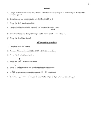 6
Level-III
1. UsingEuclid’sdivisionlemma,show thatthe cube of anypositive integerisof the form9q, 9q+1 or 9q+8 for
some integer‘q’.
2. Showthat one and onlyone outof n,n+2,n+4 isdivisibleby3.
3. Prove that 5+√3 is an irrational no.
4. UsingEuclid’salgorithmfindthe HCFof the following4052 and 12576
Ans-4
5. Showthat the square of anyodd integerisof the form4q+1 for some integerq.
6. Prove that √5+√3 isirrational.
Self evaluation questions
1. Draw the factor tree for 678.
2. The sum of twonumbersis1660 and HCF is20 findthe numbers.
3. Prove that √7 isirrational number.
4. Prove that is irrational number.
5. Write indecimal formand commentondecimal expansion.
6. If be an irrational numberprove that + isirrational.
7. Showthat any positive oddintegerwill be of the form4q+1 or 4q+3 where qis some integer.
 
