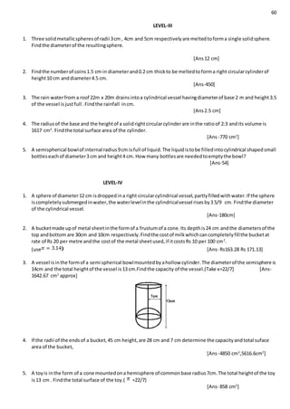 60
LEVEL-III
1. Three solidmetallicspheresof radii 3cm , 4cm and 5cm respectivelyare meltedtoforma single solidsphere.
Findthe diameterof the resultingsphere.
[Ans12 cm]
2. Findthe numberof coins1.5 cm in diameterand0.2 cm thickto be meltedtoforma right circularcylinderof
height10 cm anddiameter4.5 cm.
[Ans-450]
3. The rain waterfrom a roof 22m x 20m drainsintoa cylindrical vessel havingdiameterof base 2 m and height3.5
of the vessel isjustfull .Findthe rainfall incm.
[Ans2.5 cm]
4. The radiusof the base and the heightof a solidrightcircularcylinderare inthe ratioof 2:3 andits volume is
1617 cm2
. Findthe total surface area of the cylinder.
[Ans-770 cm2
]
5. A semispherical bowlof internal radius9cm isfull of liquid.The liquidistobe filledintocylindrical shapedsmall
bottleseachof diameter3 cm and height4 cm. How many bottlesare neededtoemptythe bowl?
[Ans-54]
LEVEL-IV
1. A sphere of diameter12 cm isdroppedina right circularcylindrical vessel,partlyfilledwithwater.If the sphere
iscompletelysubmergedinwater,the waterlevelinthe cylindricalvessel risesby3 5/9 cm. Findthe diameter
of the cylindrical vessel.
[Ans-180cm]
2. A bucketmade upof metal sheetinthe formof a frustumof a cone.Its depthis24 cm andthe diametersof the
top andbottom are 30cm and 10cm respectively.Findthe costof milkwhichcancompletelyfillthe bucketat
rate of Rs 20 per metre andthe costof the metal sheetused,if itcostsRs 10 per 100 cm2
.
(use [Ans- Rs163.28 Rs 171.13]
3. A vessel isinthe formof a semi spherical bowlmountedbyahollow cylinder.The diameterof the semisphere is
14cm and the total heightof the vessel is13 cm.Findthe capacity of the vessel.(Take x=22/7] [Ans-
1642.67 cm3
approx]
4. If the radii of the endsof a bucket,45 cm height,are 28 cm and 7 cm determine the capacityandtotal suface
area of the bucket,
[Ans-4850 cm3
,5616.6cm2
]
5. A toyis inthe form of a cone mountedona hemisphere of commonbase radius7cm.The total heightof the toy
is13 cm . Findthe total surface of the toy.( =22/7)
[Ans- 858 cm2
]
 