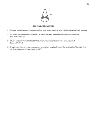 61
SELF EVALUATION QUESTION
1. The base radii of tworight circularcone of the same heightare in the ratio 3:5. Findthe ratio of theirvolumes.
2. If a,b,c are the dimensionsof acuboid,S be the total surface areaand v itsvolume thenprove that
1/v=2/s(1/a+1/b+1/c).
3. If h, c, v respectivelyare the height,the curvedsurface areaandvolume of acone prove that
3vh3
-c2
h2
+9v2
=0
4. A toyis inthe form of a cone mountedona hemisphere of radius3.5cm. If the total heightof the toy is15.5
cm. Findthe volume of the toy.(use  =22/7).
 