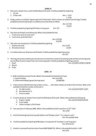 63
LEVEL-II
1. One card is drawnfrom a well shuffleddeckof 52 cards.Findthe probabilityof getting.
i. An ace
ii. A face card Ans- i- 1/13
ii- 3/13
2. A bag contains5 red balls,4 greenball and7 white balls.A ball isdrawnat randomfromthe bag.Findthe
probabilitythatthe ball drawnis(i) White (II) neitherRednorWhite.
Ans- (i) 7/16
(II)1/4
3. Findthe probabilityof getting53Fridayina leapyear. Ans-2/7
4. Two dice are thrownsimultaneously.Whatisthe probabilitythat.
i. 5 will come uponat leastone?
ii. 5 will come upat bothdice?
Ans-(i)11/36
(ii)1/36
5. Two coinsare tossedonce.Findthe probabilityof getting.
i. Exactlyone head Ans-(i)1/2
ii. Almostone head (ii)3/4
6. In a lotterythere are 10 prizesand25 blank.Findthe probabilityof gettingaprize.
Ans-2/7
7. The king,the queenandthe jack of clubsare removedfroma deckof 52 playingcardsand the remainingcards
are shuffled.A cardis drawnfrom the remainingcards.Findthe probabilityof gettingacard of .
i. Heart Ans-(i)13/49(ii)3/49(iii)10/49
ii. Queen
iii. Clubs
LEVEL - III
1. Nidhi andNishaare twofriends.Whatisthe probabilitythatbothwill have
a. Same birthday Ans-(a) 1/365
b. Differentbirthday(ignore the leapyear) (b)364/365
2. A box contains20 ballsbearingnumber 1,2,3,4,……..20.A ball isdrawn at randomfrom the box.What isthe
probabilitythatthe numberonthe ball is.
a. An oddnumber Ans-(a)1/2(b)13/20 (c)2/5
b. divisible by2or 3
c. Prime number
3. A card is drawnat random froma well shuffleddeckof 52 cards. What isthe probabilityof drawing
a. Kingor a spade Ans-(a) 4/13 (b)3/4(c)5/52
b. A nonspade
c. Eithera kingor a 10 of heart
4. Tom was borninFebruary2000. What isthe probabilitythathe wasbornon 13th
Feb?
Ans-1/29
5. Are the followingoutcomesequallylikelyornot?A baby isborn “ It is a boyor a girl”.
Ans-Yesequallylikely
6. Findthe probabilityof getting53Mondays ina leapyear53 Tuesdayina nonleapyear.
Ans-2/7and 1/7
7. A letterisselectedfromthe letterof wordMATHEMATICS. What is the probabilitythatit isM?
Ans-2/11
 