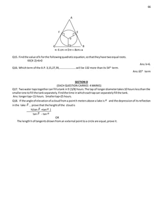 66
A
F E
C B
6 cm D 8cm
Q15. Findthe value of k forthe followingquadraticequation,sothattheyhave twoequal roots.
KX(X-2)+6=0
Ans:k=6.
Q16. Whichterm of the A.P.3,15,27,39,…………………….will be 132 more thanits 54th
term.
Ans:65th
term
SECTION D
(EACH QUESTION CARRIES 4 MARKS)
Q17. Twowater tapstogethercan fill atank in9 (3/8) hours.The tap of longerdiametertakes10 hourslessthan the
smallerone tofill the tankseparately.Findthe time inwhicheachtapcan separatelyfill the tank.
Ans: longertap=15 hours. Smallertap=25 hours.
Q18. If the angle of elevationof acloudfroma pointh metersabove a lake is and the depressionof itsreflection
inthe lake , prove that the heightof the cloudis
h(tan +tan )
tan - tan
OR
The length h of tangentsdrownfroman external pointtoa circle are equal,prove it.
o
 