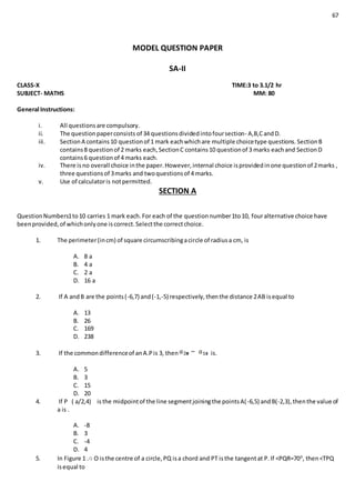 67
MODEL QUESTION PAPER
SA-II
CLASS-X TIME:3 to 3.1/2 hr
SUBJECT- MATHS MM: 80
General Instructions:
i. All questionsare compulsory.
ii. The questionpaperconsists of 34 questionsdividedintofoursection- A,B,CandD.
iii. SectionA contains10 questionof 1 mark eachwhichare multiple choicetype questions.SectionB
contains8 questionof 2 marks each,SectionC contains10 questionof 3 marks eachand SectionD
contains6 questionof 4 marks each.
iv. There isno overall choice inthe paper.However,internal choice isprovidedinone questionof 2marks ,
three questionsof 3marks and twoquestionsof 4 marks.
v. Use of calculatoris notpermitted.
SECTION A
QuestionNumbers1to10 carries 1 mark each.For each of the questionnumber1to10, fouralternative choice have
beenprovided,of whichonlyone iscorrect.Selectthe correctchoice.
1. The perimeter(incm) of square circumscribingacircle of radiusa cm, is
A. 8 a
B. 4 a
C. 2 a
D. 16 a
2. If A andB are the points(-6,7) and(-1,-5) respectively,thenthe distance 2AB isequal to
A. 13
B. 26
C. 169
D. 238
3. If the commondifferenceof anA.Pis 3, then is.
A. 5
B. 3
C. 15
D. 20
4. If P ( a/2,4) isthe midpointof the line segmentjoiningthe pointsA(-6,5) andB(-2,3),thenthe value of
a is .
A. -8
B. 3
C. -4
D. 4
5. In Figure 1 .○ O isthe centre of a circle,PQ isa chord and PT isthe tangentat P.If <PQR=700
, then<TPQ
isequal to
 