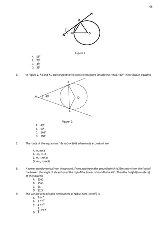 68
Figure 1
A. 550
B. 700
C. 450
D. 350
6. In Figure 2, ABand AC are tangenttothe circle withcentre Osuch that <BAC =400
Then<BOC is equal to
B
A 400
C
Figure- 2
A. 400
B. 500
C. 1400
D. 1500
7. The roots of the equationx2
-3x-m(m+3)=0,where misa constant are
A.m, m+3
B. –m, m+3
C. m, -(m+3)
D.–m , -(m+3)
8. A towerstandsverticallyonthe ground.Froma pointon the groundwhichis25m away fromthe footof
the tower,the angle of elevationof the topof the toweris foundto be 450
. Thenthe height(inmeters)
of the toweris
A. 25√2
B. 25√3
C. 25
D. 12.5
9. The surface area of solidhemisphere of radiusrcm (incm2
) is
A.
B. 3
C. 4
D.
 