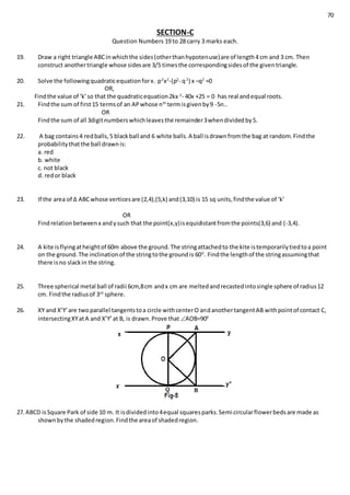 70
SECTION-C
Question Numbers 19 to 28 carry 3 marks each.
19. Draw a right triangle ABCinwhichthe sides(otherthanhypotenuse)are of length4 cm and 3 cm. Then
construct anothertriangle whose sidesare 3/5 timesthe correspondingsidesof the giventriangle.
20. Solve the followingquadraticequationforx. p2
x2
-(p2
- q2
) x –q2
=0
OR,
Findthe value of ‘k’so that the quadraticequation2kx 2
- 40x +25 = 0 has real andequal roots.
21. Findthe sum of first15 termsof an APwhose nth
termisgivenby9 -5n..
OR
Findthe sum of all 3digitnumberswhichleavesthe remainder3whendividedby5.
22. A bag contains4 redballs,5 blackball and 6 white balls.A ball isdrawnfromthe bag at random.Findthe
probabilitythatthe ball drawnis:
a. red
b. white
c. not black
d. redor black
23. If the area of ∆ ABCwhose verticesare (2,4),(5,k) and(3,10) is 15 sq units,findthe value of ‘k’
OR
Findrelationbetweenx andysuch that the point(x,y)isequidistantfromthe points(3,6) and (-3,4).
24. A kite isflyingatheightof 60m above the ground.The stringattachedto the kite istemporarilytiedtoa point
on the ground.The inclinationof the stringtothe groundis 600
. Findthe lengthof the stringassumingthat
there isno slackin the string.
25. Three spherical metal ball of radii 6cm,8cm andx cm are meltedandrecastedintosingle sphere of radius12
cm. Findthe radiusof 3rd
sphere.
26. XY and X’Y’are twoparallel tangentstoa circle withcenterO andanothertangentAB withpointof contact C,
intersectingXYatA and X’Y’at B, is drawn.Prove that AOB=900
27. ABCD isSquare Park of side 10 m. It isdividedinto4equal squaresparks.Semi circularflowerbedsare made as
shownbythe shadedregion.Findthe areaof shadedregion.
 