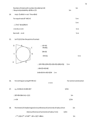 73
Numberof ticketwithnumberdivisible by5=8 1m
 Requiredprobability=8/40 or 1/5 1m
14. mx(x-7)+49=0 => mx2
-7mx+49=0
For equal rootsB2
-4AC=0 ½ m
½ m
(-7m)2
-4(m)(49)=0
=>m=0 or m=4 ½ m
But m≠0 m=4 ½ m
15. Let P,Q,R,Sbe the pointsof contact
D R  AP=AS
C PB=BQ
DR=DS
S Q
CR=CQ ½ m
A p B
 (AP+PB)+(DR+CR)=(AS+DS)+(BQ+CQ) ½ m
AB+CD=AD+BC
6+8=AD+9=>AD=5CM 1 m
16. For writing(orusingAP:PB=3:2 For correct construction
1 ½ m
17. a25=3+24x11=3+264=267 1/2m
267+99=366=3+(n-1)11 1m
n=34 1/2m
18. Perimeter(of shadedregion)=circumferenceof semicircle of radius14 cm 1m
+2(circumference of semicircle of radius7cm) 1/2m
= (14)+2 x7=28 =28 x 22/7 =88cm 1m
 